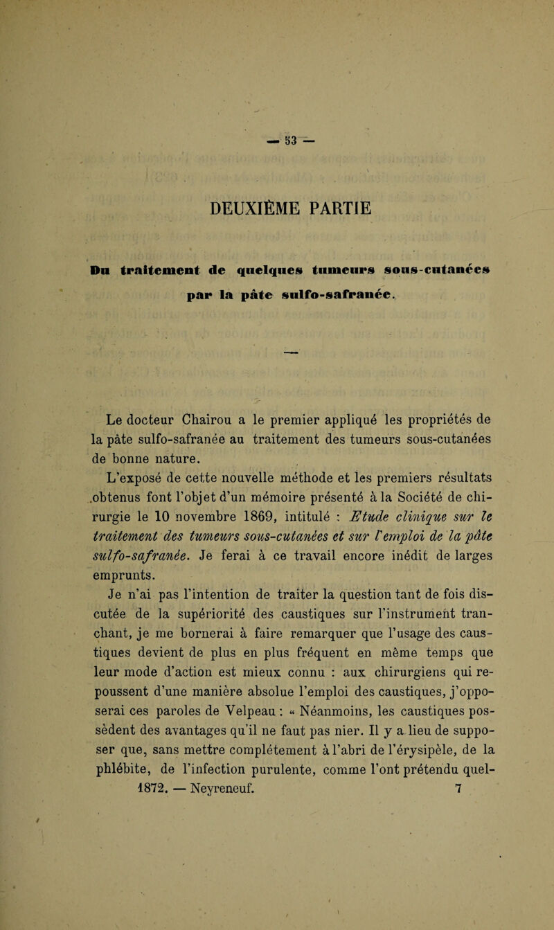 \ DEUXIÈME PARTIE Dn traitement de quelques tumeurs sous-cutanées par la pâte sulfo-safranée. Le docteur Chairou a le premier appliqué les propriétés de la pâte sulfo-safranée au traitement des tumeurs sous-cutanées de bonne nature. L’exposé de cette nouvelle méthode et les premiers résultats .obtenus font l’objet d’un mémoire présenté à la Société de chi¬ rurgie le 10 novembre 1869, intitulé : Etude clinique sur le traitement des tumeurs sous-cutanèes et sur l'emploi de la pâte sulfo-safranée. Je ferai à ce travail encore inédit de larges emprunts. Je n’ai pas l’intention de traiter la question tant de fois dis¬ cutée de la supériorité des caustiques sur l’instrument tran¬ chant, je me bornerai à faire remarquer que l’usage des caus¬ tiques devient de plus en plus fréquent en même temps que leur mode d’action est mieux connu : aux chirurgiens qui re¬ poussent d’une manière absolue l’emploi des caustiques, j’oppo¬ serai ces paroles de Velpeau : « Néanmoins, les caustiques pos¬ sèdent des avantages qu’il ne faut pas nier. Il y a lieu de suppo¬ ser que, sans mettre complètement à l’abri de l’érysipèle, de la phlébite, de l’infection purulente, comme l’ont prétendu quel- 1872. — Neyreneuf. 7 / \