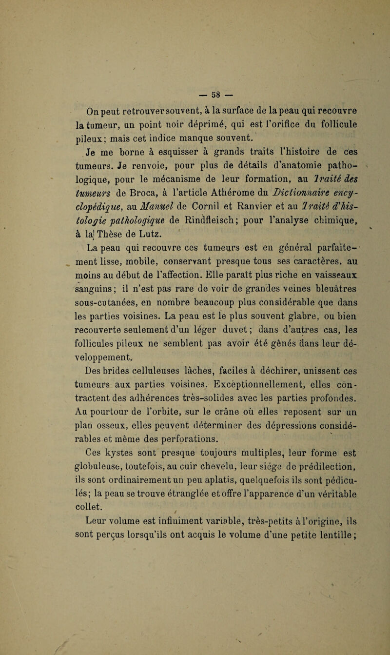 / On peut retrouver souvent, à la surface de la peau qui recouvre la tumeur, un point noir déprimé, qui est l’orifice du follicule pileux; mais cet indice manque souvent. Je me borne à esquisser à grands traits l’histoire de ces tumeurs. Je renvoie, pour plus de détails d’anatomie patho¬ logique, pour le mécanisme de leur formation, au Iraitè des tumeurs de Broca, à l’article Athérome du Dictionnaire ency¬ clopédique, au Manuel de Cornil et Ranvier et au Iraitè d'his¬ tologie pathologique de Rinfifleisch; pour l’analyse chimique, à la1 Thèse de Lutz. i La peau qui recouvre ces tumeurs est en général parfaite¬ ment lisse, mobile, conservant presque tous ses caractères, au moins au début de l’affection. Elle paraît plus riche en vaisseaux sanguins ; il n’est pas rare de voir de grandes veines bleuâtres sous-cutanées, en nombre beaucoup plus considérable que dans les parties voisines. La peau est le plus souvent glabre, ou bien recouverte seulement d’un léger duvet ; dans d’autres cas, les follicules pileux ne semblent pas avoir été gênés dans leur dé¬ veloppement. Des brides celluleuses lâches, faciles à déchirer, unissent ces tumeurs aux parties voisines. Excèptionnellement, elles con¬ tractent des adhérences très-solides avec les parties profondes. Au pourtour de l’orbite, sur le crâne où elles reposent sur un plan osseux, elles peuvent déterminer des dépressions considé¬ rables et même des perforations. Ces kystes sont presque toujours multiples, leur forme est globuleuse, toutefois, au cuir chevelu, leur siège de prédilection, ils sont ordinairement un peu aplatis, quelquefois ils sont pédicu- lés; la peau se trouve étranglée et offre l’apparence d’un véritable collet. Leur volume est infiniment variable, très-petits à l’origine, ils sont perçus lorsqu’ils ont acquis le volume d’une petite lentille ;