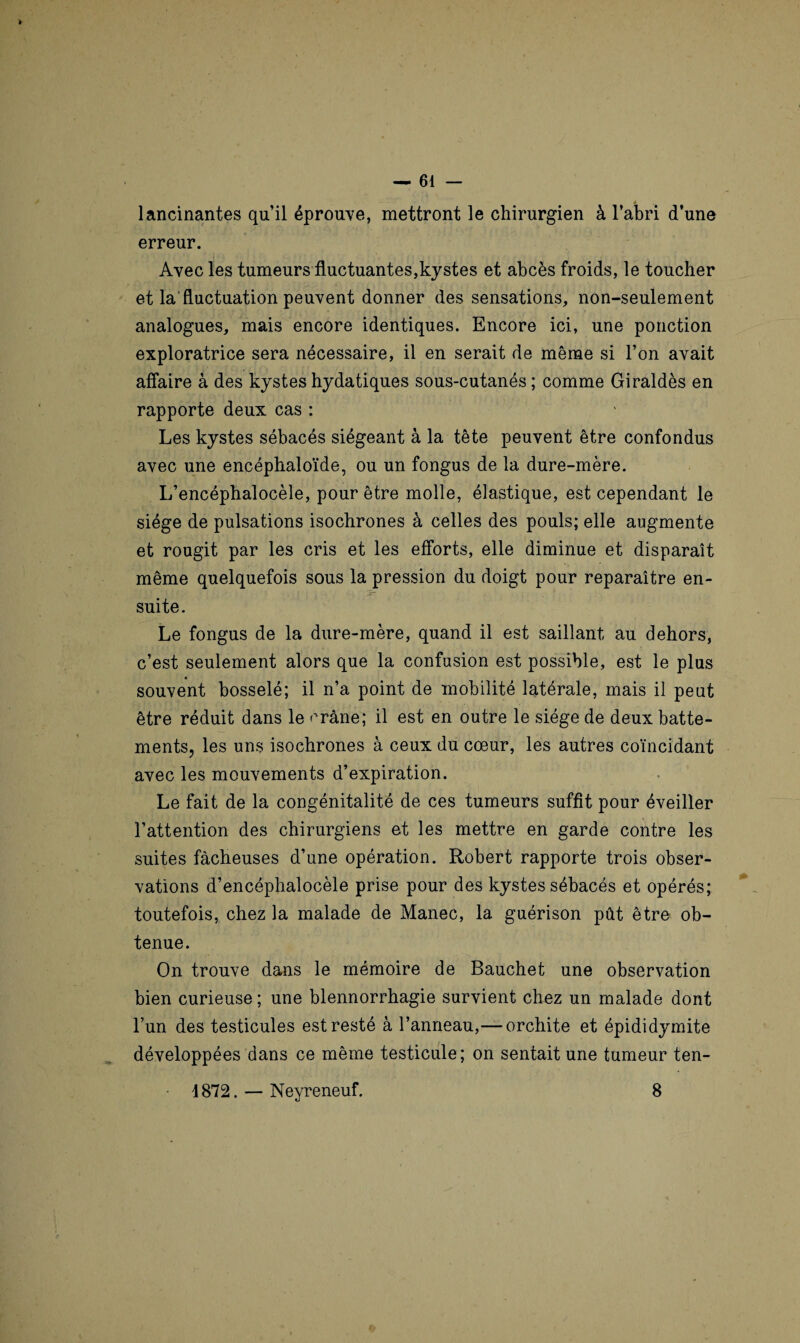 lancinantes qu’il éprouve, mettront le chirurgien à l’abri d’une erreur. Avec les tumeurs fluctuantes,kystes et abcès froids, le toucher et la fluctuation peuvent donner des sensations, non-seulement analogues, mais encore identiques. Encore ici, une ponction exploratrice sera nécessaire, il en serait de même si l’on avait affaire à des kystes hydatiques sous-cutanés ; comme Giraldès en rapporte deux cas : Les kystes sébacés siégeant à la tête peuvent être confondus avec une encéphaloïde, ou un fongus de la dure-mère. L’encéphalocèle, pour être molle, élastique, est cependant le siège de pulsations isochrones à celles des pouls; elle augmente et rougit par les cris et les efforts, elle diminue et disparaît même quelquefois sous la pression du doigt pour reparaître en¬ suite. Le fongus de la dure-mère, quand il est saillant au dehors, c’est seulement alors que la confusion est possible, est le plus souvent bosselé; il n’a point de mobilité latérale, mais il peut être réduit dans le crâne; il est en outre le siège de deux batte¬ ments, les uns isochrones à ceux du cœur, les autres coïncidant avec les mouvements d’expiration. Le fait de la congénitalité de ces tumeurs suffît pour éveiller l’attention des chirurgiens et les mettre en garde contre les suites fâcheuses d’une opération. Robert rapporte trois obser¬ vations d’encéphalocèle prise pour des kystes sébacés et opérés; toutefois, chez la malade de Manec, la guérison pût être ob¬ tenue. On trouve dans le mémoire de Bauchet une observation bien curieuse ; une blennorrhagie survient chez un malade dont l’un des testicules est resté à l’anneau,— orchite et épididymite développées dans ce même testicule; on sentait une tumeur ten- 1872. — Neyreneuf. 8