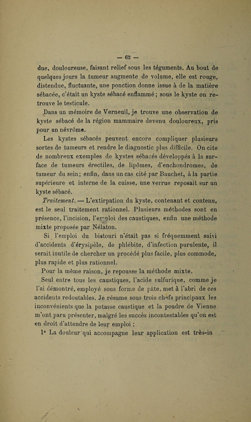 due, douloureuse, faisant relief sous les téguments. Au bout de quelques jours la tumeur augmente de volume, elle est rouge, distendue, fluctuante, une ponction donne issue à de la matière sébacée, c’était un kyste sébacé enflammé ; sous le kyste on re¬ trouve le testicule. V Dans un mémoire de Verneuil, je trouve une observation de kyste sébacé de la région mammaire devenu douloureux, pris pour un névrôme. Les kystes sébacés peuvent encore compliquer plusieurs sortes de tumeurs et rendre le diagnostic plus difficile. On cite de nombreux exemples de kystes sébacés développés à la sur¬ face de tumeurs érectiles, de lipomes, d’enchondromes, de tumeur du sein; enfin, dans uncas cité par Bauchet, à la partie supérieure et interne de la cuisse, une verrue reposait sur un kyste sébacé. Traitement. — L’extirpation du kyste, contenant et contenu, est le seul traitement rationnel. Plusieurs méthodes sont en présence, l’incision, l’eiroloi des caustiques, enfin une méthode mixte proposée par Nélaton. Si l’emploi du bistouri n’était pas si fréquemment suivi d’accidents d’érysipèle, de phlébite, d’infection purulente, il serait inutile de chercher un procédé plus facile, plus commode, plus rapide et plus rationnel. Pour la même raison, je repousse la méthode mixte. Seul entre tous les caustiques, l’acide sulfurique, comme je l’ai démontré, employé sous forme de pâte, met à l’abri de ces accidents redoutables. Je résume sous trois chefs principaux les inconvénients que la potasse caustique et la poudre de Vienne m’ont paru présenter, malgré les succès incontestables qu’on est en droit d’attendre de leur emploi : 1° La douleur qui accompagne leur application est très-in N