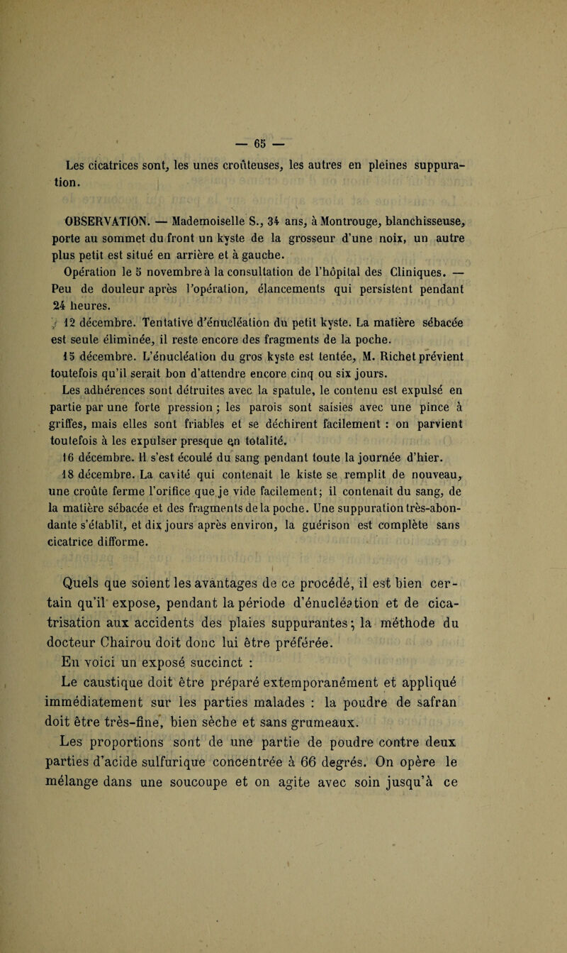 Les cicatrices sont, les unes croûteuses, les autres en pleines suppura¬ tion. OBSERVATION. — Mademoiselle S., 34 ans, à Montrouge, blanchisseuse, porte au sommet du front un kyste de la grosseur d’une noix, un autre plus petit est situé en arrière et à gauche. Opération le 5 novembre à la consultation de l’hôpital des Cliniques. — Peu de douleur après l'opération, élancements qui persistent pendant 24 heures. / 12 décembre. Tentative d'énucléation du petit kyste. La matière sébacée est seule éliminée, il reste encore des fragments de la poche. 15 décembre. L’énucléation du gros kyste est tentée, M. Richet prévient toutefois qu’il serait bon d’attendre encore cinq ou six jours. Les adhérences sont détruites avec la spatule, le contenu est expulsé en partie par une forte pression ; les parois sont saisies avec une pince à griffes, mais elles sont friables et se déchirent facilement : on parvient toutefois à les expulser presque Qn totalité. 16 décembre. Il s’est écoulé du sang pendant toute la journée d’hier. 18 décembre. La ca\ité qui contenait le kiste se remplit de nouveau, une croûte ferme l’orifice que je vide facilement; il contenait du sang, de la matière sébacée et des fragments delà poche. Une suppuration très-abon- dante s’établit, et dix jours après environ, la guérison est complète sans cicatrice difforme. Quels que soient les avantages de ce procédé, il est bien cer¬ tain qu’il expose, pendant la période d’énucléation et de cica¬ trisation aux accidents des plaies suppurantes* la méthode du docteur Chairou doit donc lui être préférée. En voici un exposé succinct : Le caustique doit être préparé extemporanément et appliqué immédiatement sur les parties malades : la poudre de safran doit être très-fine, bien sèche et sans grumeaux. Les proportions sont de une partie de poudre contre deux parties d’acide sulfurique concentrée à 66 degrés. On opère le mélange dans une soucoupe et on agite avec soin jusqu’à ce