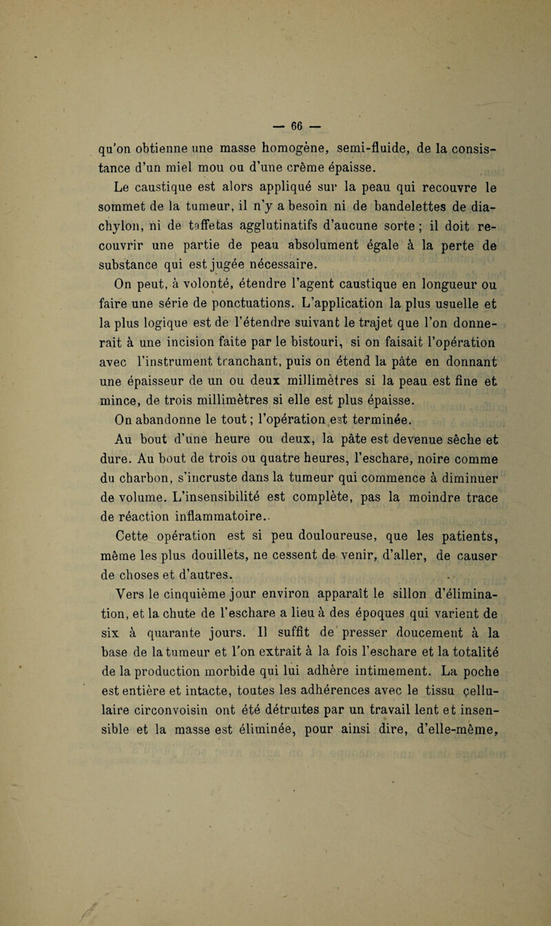 qu’on obtienne une masse homogène, semi-fluide, de la consis¬ tance d’un miel mou ou d’une crème épaisse. Le caustique est alors appliqué sur la peau qui recouvre le sommet de la tumeur, il n’y a besoin ni de bandelettes de dia- chylon, ni de taffetas agglutinatifs d’aucune sorte ; il doit re¬ couvrir une partie de peau absolument égale à la perte de substance qui est jugée nécessaire. On peut, à volonté, étendre l’agent caustique en longueur ou faire une série de ponctuations. L’application la plus usuelle et la plus logique est de l’étendre suivant le trajet que l’on donne¬ rait à une incision faite par le bistouri, si on faisait l’opération avec l’instrument tranchant, puis on étend la pâte en donnant une épaisseur de un ou deux millimètres si la peau est fine et mince, de trois millimètres si elle est plus épaisse. On abandonne le tout; l’opération est terminée. Au bout d’une heure ou deux, la pâte est devenue sèche et dure. Au bout de trois ou quatre heures, l’eschare, noire comme du charbon, s’incruste dans la tumeur qui commence à diminuer de volume. L’insensibilité est complète, pas la moindre trace de réaction inflammatoire.. Cette opération est si peu douloureuse, que les patients, même les plus douillets, ne cessent de venir, d’aller, de causer de choses et d’autres. f . 4 J ' ‘ « ' Vers le cinquième jour environ apparaît le sillon d’élimina¬ tion, et la chute de l’eschare a lieu à des époques qui varient de six à quarante jours. Il suffit de1 presser doucement à la base de la tumeur et Ton extrait à la fois l’eschare et la totalité de la production morbide qui lui adhère intimement. La poche est entière et intacte, toutes les adhérences avec le tissu cellu¬ laire circonvoisin ont été détruites par un travail lent et insen¬ sible et la masse est éliminée, pour ainsi dire, d’elle-même.