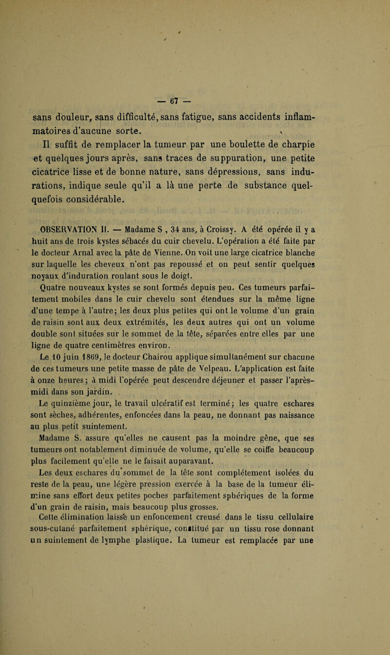 f / — 67 — sans douleur, sans difficulté, sans fatigue, sans accidents inflam¬ matoires d’aucune sorte. Il suffit de remplacer la tumeur par une boulette de charpie et quelques jours après, sans traces de suppuration, une petite cicatrice lisse et de bonne nature, sans dépressions, sans indu¬ rations, indique seule qu’il a là une perte .de substance quel¬ quefois considérable. OBSERVATION II. — Madame S , 34 ans, à Croissy. A été opérée il y a huit ans de trois kystes sébacés du cuir chevelu. L’opéralion a été faite par le docteur Arnal avec la pâte de Vienne. On voit une large cicatrice blanche sur laquelle les cheveux n’ont pas repoussé et on peut sentir quelques noyaux d'induration roulant sous le doigt. Quatre nouveaux kystes se sont formés depuis peu. Ces tumeurs parfai¬ tement mobiles dans le cuir chevelu sont étendues sur la même ligne d’une tempe à l’autre; les deux plus petites qui ont le volume d’un grain de raisin sont aux deux extrémités, les deux autres qui ont un volume double sont situées sur le sommet de la tête, séparées entre elles par une ligne de quatre centimètres environ. Le 10 juin 1869, le docteur Cnairou applique simultanément sur chacune de ces tumeurs une petite masse de pâte de Velpeau. L’application est faite à onze heures; à midi l’opérée peut descendre déjeuner et passer l’après- midi dans son jardin. , Le quinzième jour, le travail ulcératif est terminé ; les quatre eschares sont sèches, adhérentes, enfoncées dans la peau, ne donnant pas naissance au plus petit suintement. Madame S. assure qu’elles ne causent pas la moindre gêne, que ses tumeurs ont notablement diminuée de volume, qu’elle se coiffe beaucoup plus facilement qu’elle ne le faisait auparavant. Les deux eschares du’sommet de la tête sont complètement isolées du reste de la peau, une légère pression exercée à la base de la tumeur éli- i mine sans effort deux petites poches parfaitement sphériques de la forme d’un grain de raisin, mais beaucoup plus grosses. Cette élimination laisse un enfoncement creusé dans le tissu cellulaire sous-cutané parfaitement sphérique, conititué par un tissu rose donnant un suintement de lymphe plastique. La tumeur est remplacée par une