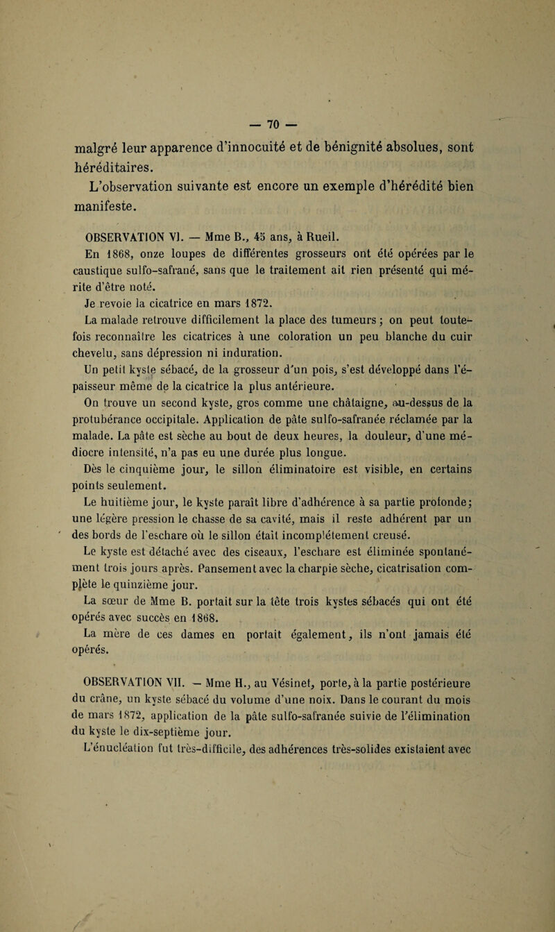 malgré leur apparence d’innocuité et de bénignité absolues, sont héréditaires. L’observation suivante est encore un exemple d’hérédité bien manifeste. OBSERVATION VI. — Mme B., 45 ans, à Rueil. En 1868, onze loupes de différentes grosseurs ont été opérées par le caustique sulfo-safrané, sans que le traitement ait rien présenté qui mé¬ rite d’être noté. Je revoie la cicatrice en mars 1872. La malade retrouve difficilement la place des tumeurs ; on peut toute¬ fois reconnaître les cicatrices à une coloration un peu blanche du cuir chevelu, sans dépression ni induration. Un petit kyste sébacé, de la grosseur d'un pois, s’est développé dans l’é¬ paisseur même de la cicatrice la plus antérieure. On trouve un second kyste, gros comme une châtaigne, au-dessus de la protubérance occipitale. Application de pâte sulfo-safranée réclamée par la malade. La pâte est sèche au bout de deux heures, la douleur, d’une mé¬ diocre intensité, n’a pas eu une durée plus longue. Dès te cinquième jour, le sillon éliminatoire est visible, en certains points seulement. Le huitième jour, le kyste paraît libre d’adhérence à sa partie profonde; une légère pression le chasse de sa cavité, mais il reste adhérent par un des bords de l’eschare où le sillon était incomplètement creusé. Le kyste est détaché avec des ciseaux, l’eschare est éliminée spontané¬ ment trois jours après. Pansement avec la charpie sèche, cicatrisation com¬ plète le quinzième jour. La sœur de Mme B. portait sur la tête trois kystes sébacés qui ont été opérés avec succès en 1868. La mère de ces dames en portait également, ils n’ont jamais été opérés. OBSERVATION VIL — Mme H., au Vésinet, porte, à la partie postérieure du crâne, un kyste sébacé du volume d’une noix. Dans le courant du mois de mars 1872, application de la pâte sulfo-safranée suivie de l'élimination du kyste le dix-septième jour. L’énucléation fut très-difficile, des adhérences très-solides existaient avec