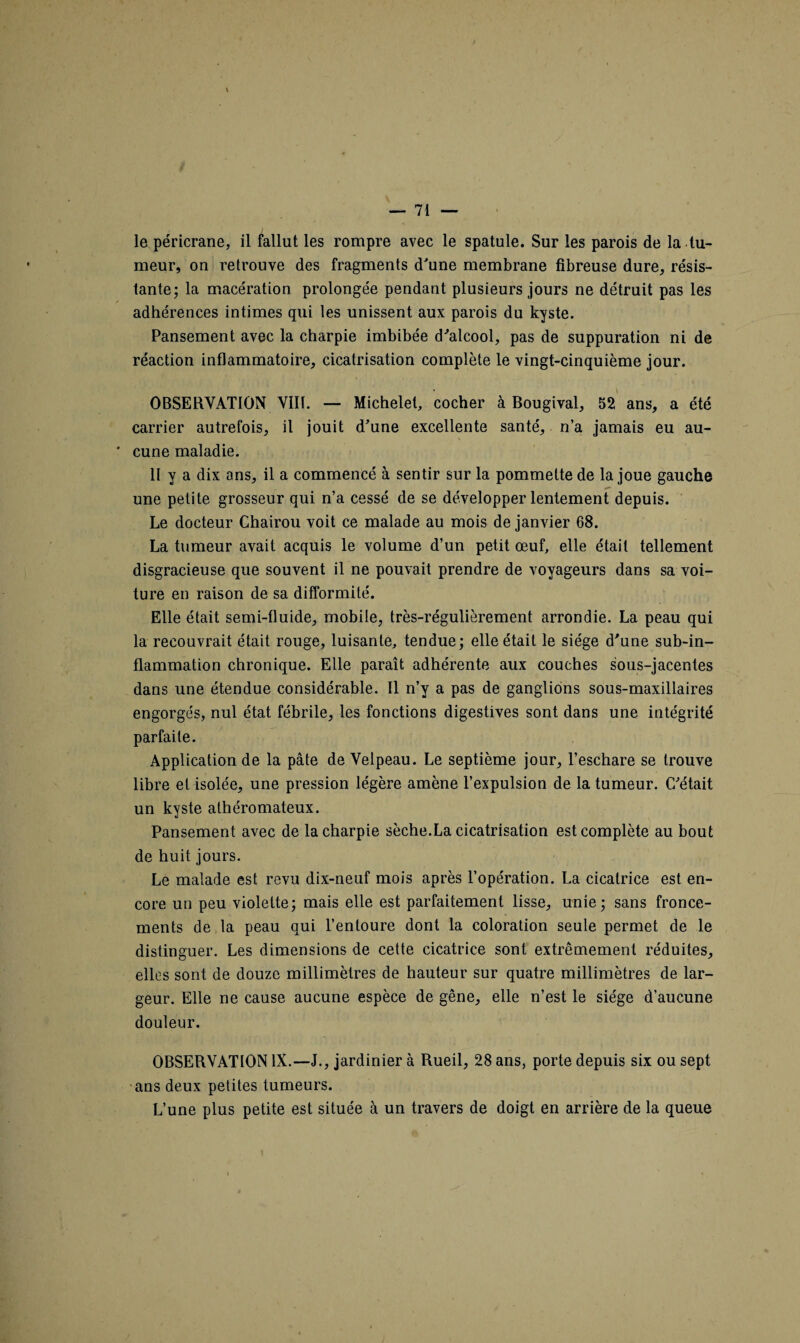 le péricrane, il fallut les rompre avec le spatule. Sur les parois de la tu¬ meur, on retrouve des fragments d'une membrane fibreuse dure, résis¬ tante; la macération prolongée pendant plusieurs jours ne détruit pas les adhérences intimes qui les unissent aux parois du kyste. Pansement avec la charpie imbibée d'alcool, pas de suppuration ni de réaction inflammatoire, cicatrisation complète le vingt-cinquième jour. OBSERVATION VIII. — Michelet, cocher à Bougival, 52 ans, a été carrier autrefois, il jouit d'une excellente santé, n’a jamais eu au¬ cune maladie. II y a dix ans, il a commencé à sentir sur la pommette de la joue gauche une petite grosseur qui n’a cessé de se développer lentement depuis. Le docteur Chairou voit ce malade au mois de janvier 68. La tumeur avait acquis le volume d’un petit œuf, elle était tellement disgracieuse que souvent il ne pouvait prendre de voyageurs dans sa voi¬ ture en raison de sa difformité. Elle était semi-fluide, mobile, très-régulièrement arrondie. La peau qui la recouvrait était rouge, luisante, tendue; elle était le siège d'une sub-in- flammation chronique. Elle paraît adhérente aux couches sous-jacentes dans une étendue considérable. Il n’y a pas de ganglions sous-maxillaires engorgés, nul état fébrile, les fonctions digestives sont dans une intégrité parfaite. Application de la pâte de Velpeau. Le septième jour, l’eschare se trouve libre et isolée, une pression légère amène l’expulsion de la tumeur. C'était un kyste athéromateux. Pansement avec de la charpie sèche.La cicatrisation est complète au bout de huit jours. Le malade est revu dix-neuf mois après l’opération. La cicatrice est en¬ core un peu violette; mais elle est parfaitement lisse, unie; sans fronce¬ ments de la peau qui l’entoure dont la coloration seule permet de le distinguer. Les dimensions de cette cicatrice sont extrêmement réduites, elles sont de douze millimètres de hauteur sur quatre millimètres de lar¬ geur. Elle ne cause aucune espèce de gêne, elle n’est le siège d’aucune douleur. OBSERVATION IX.—J., jardinier à Rueil, 28 ans, porte depuis six ou sept ans deux petites tumeurs. L’une plus petite est située à un travers de doigt en arrière de la queue