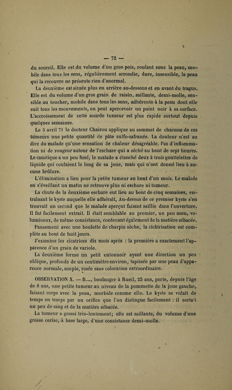 r du sourcil. Elle est du volume d’un gros pois, roulant sous la peau, mo¬ bile dans tous les sens, régulièrement arrondie, dure, insensible, la peau qui la recouvre ne présente rien d’anormal. La deuxième est située plus en arrière au-dessous et en avant du tragus. Elle est du volume d’un gros grain de raisin, saillante, demi-molle, sen¬ sible au toucher, mobile dans tous les sens, adhérente à la peau dont elle suit tous les mouvements, on peut apercevoir un point noir à sa surface. L’accroissement de celte sourde tumeur est plus rapide surtout depuis quelques semaines. Le 5 avril 71 le docteur Ghairou applique au sommet de chacune de ces tumeurs une petite quantité de pâte sulfo-safranée. La douleur n’est au dire du malade qu’une sensation de chaleur désagréable. Pas d’inflamma¬ tion ni de rougeur autour de l’eschare qui a séché au bout de sept heures. Le caustique a un peu fusé, le malade a étanché deux à trois gouttelettes de liquide qui coulaient le long de sa joue, mais qui n’ont donné lieu à au¬ cune brûlure. L’élimination a lieu pour la petite tumeur au bout d’un mois. Le malade en s’éveillant un matin ne retrouve plus ni eschare ni tumeur. La chute de la deuxième eschare eut lieu au bout de cinq semaines, en¬ traînant le kyste auquelle elle adhérait, Au-dessus de ce premier kyste s’en trouvait un second que le malade aperçut faisant saillie dans l’ouverture. Il fut facilement extrait. Il était semblable au premier, un peu mou, vo¬ lumineux, de même consistance, contenant également de la matière sébacée. Pansement avec une boulette de charpie sèche, la cicatrisation est com¬ plète au bout de huit jours. J’examine les cicatrices dix mois après : la première a exactement l’ap¬ parence d’un grain de variole. La deuxième forme un petit entonnoir ayant une direction un peu oblique, profonde de un centimètre environ, tapissée par une peau d’appa¬ rence normale, souple, rosée sans coloration extraordinaire. ♦ OBSERVATION X. — B..., boulanger à Rueil, 25 ans, porte, depuis l’âge de 8 ans, une petite tumeur au niveau de la pommette de la joue gauche, faisant corps avec la peau, morbide comme elle. Le kyste se vidait de temps en temps par un orifice que l'on distingue facilement : il sortaR un peu de sang et de la matière sébacée. La tumeur a grossi très-lentement; elle est saillante, du volume d’une grosse cerise, à base large, d’une consistance demi-molle.