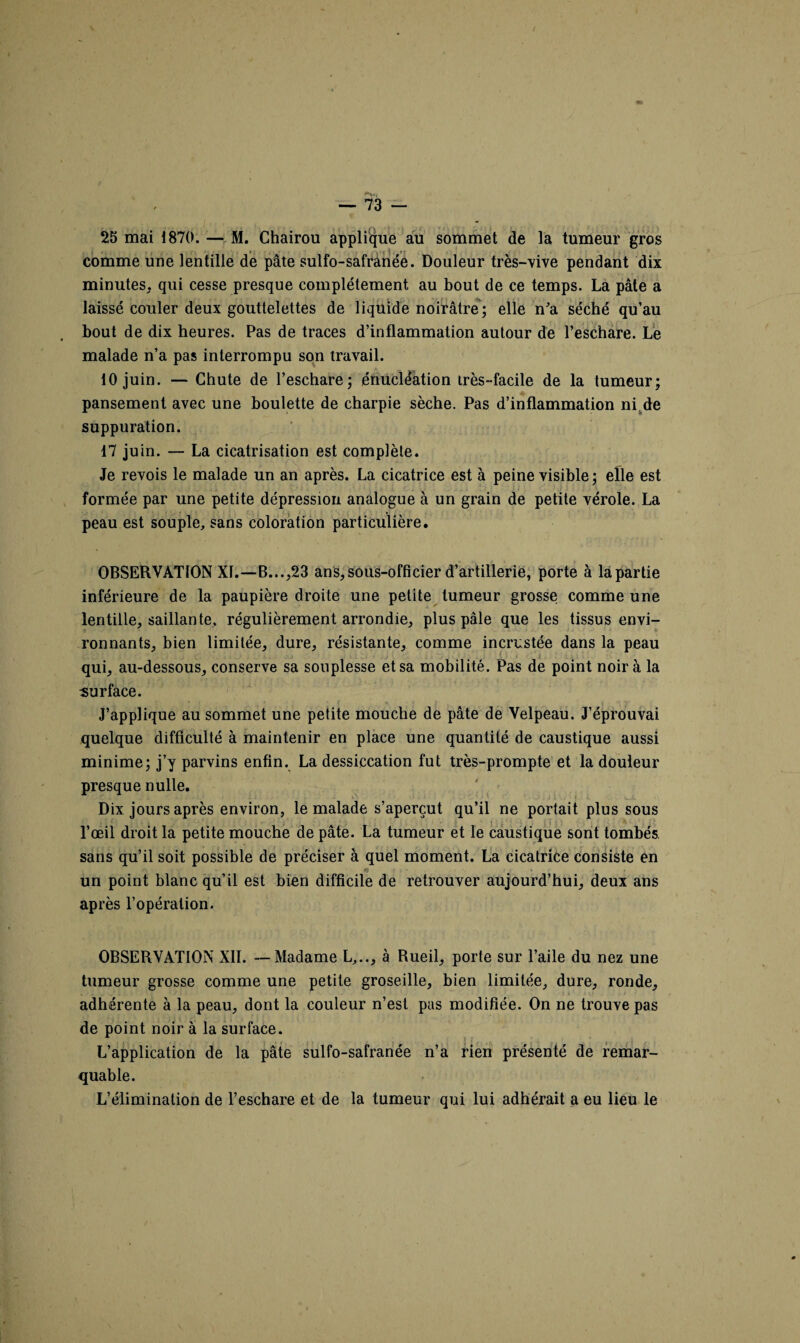 25 mai 1870. — M. Chairou applique au sommet de la tumeur gros comme une lentille de pâte sulfo-safranée. Douleur très-vive pendant dix minutes, qui cesse presque complètement au bout de ce temps. La pâte a laissé couler deux gouttelettes de liquide noirâtre; elle n'a séché qu’au bout de dix heures. Pas de traces d’inflammation autour de l’eschare. Le malade n’a pas interrompu son travail. 10 juin. — Chute de l’eschare; énucléation très-facile de la tumeur; pansement avec une boulette de charpie sèche. Pas d’inflammation ni de suppuration. 17 juin. — La cicatrisation est complète. Je revois le malade un an après. La cicatrice est à peine visible; elle est formée par une petite dépression analogue à un grain de petite vérole. La peau est souple, sans coloration particulière. OBSERVATION XI.—B...,23 ans, sous-officier d’artillerie, porte à la partie inférieure de la paupière droite une petite tumeur grosse comme une lentille, saillante, régulièrement arrondie, plus pâle que les tissus envi¬ ronnants, bien limitée, dure, résistante, comme incrustée dans la peau qui, au-dessous, conserve sa souplesse et sa mobilité. Pas de point noir à la surface. * f <\ _* f , \ ’i v J’applique au sommet une petite mouche de pâte de Velpeau. J’éprouvai quelque difficulté à maintenir en place une quantité de caustique aussi minime; j’y parvins enfin. La dessiccation fut très-prompte et la douleur presque nulle. Dix jours après environ, le malade s’aperçut qu’il ne portait plus sous l’œil droit la petite mouche de pâte. La tumeur et le caustique sont tombés sans qu’il soit possible de préciser à quel moment. La cicatrice consiste en un point blanc qu’il est bien difficile de retrouver aujourd’hui, deux ans après l’opération. OBSERVATION XII. — Madame L,.., à Rueil, porte sur l’aile du nez une tumeur grosse comme une petite groseille, bien limitée, dure, ronde, adhérente à la peau, dont la couleur n’est pas modifiée. On ne trouve pas de point noir à la surface. L’application de la pâte sulfo-safranée n’a rien présenté de remar¬ quable. L’élimination de l’eschare et de la tumeur qui lui adhérait a eu lieu le