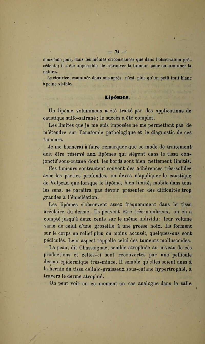 douzième jour, dans les mêmes circonstances que dans l’observation pré¬ cédente; il a été impossible de retrouver la tumeur pour en examiner la nature. La cicatrice, examinée deux ans après, n’est plus qu’un petit trait blanc à peine visible. Lipomes. * * ’ Un lipome volumineux a été traité par des applications de caustique sulfo-satrané ; le succès a été complet. Les limites que je me suis imposées ne me permettent pas de m’étendre sur l’anatomie pathologique et le diagnostic de ces tumeurs. Je me bornerai à faire remarquer que ce mode dé traitement doit être réservé aux lipomes qui siègent dans le tissu con¬ jonctif sous-cutané dont les bords sont bien nettement limités. Ces tumeurs contractent souvent des adhérences très-solides avec les parties profondes, on devra n’appliquer le caustique de Velpeau que lorsque le lipome, bien limité, mobile dans tous les sens, ne paraîtra pas devoir présenter des difficultés trop grandes à l’énucléation. Les lipomes s’observent assez fréquemment dans le tissu aréolaire du derme. Us peuvent être très-nombreux, on en a compté jusqu’à deux cents sur le même individu; leur volume varie de celui d’une groseille à une grosse noix. Ils forment sur le corps un relief plus ou moins accusé*, quelques-uns sont pédiculés. Leur aspect rappelle celui des tumeurs molluscoïdes. La peau, dit Chassaignac, semble atrophiée au niveau de cès productions et celles-ci sont recouvertes par une pellicule dermo-épidermique très-mince. Il semble qu’elles soient dues à la hernie du tissu cellulo-graisseux sous-cutané hypertrophié, à travers le derme atrophié. On peut voir en ce moment un cas analogue dans la salle