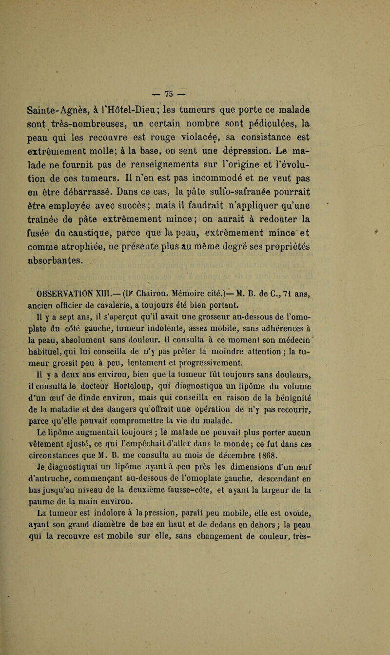 Sainte-Agnès, à l’Hôtel-Dieu ; les tumeurs que porte ce malade sont très-nombreuses, un certain nombre sont pédiculées, la « peau qui les recouvre est rouge violacée, sa consistance est extrêmement molle; à la base, on sent une dépression. Le ma¬ lade ne fournit pas de renseignements sur l’origine et l’évolu¬ tion de ces tumeurs. Il n’en est pas incommodé et ne veut pas en être débarrassé. Dans ce cas, la pâte sulfo-safranée pourrait être employée avec succès ; mais il faudrait n’appliquer qu’une traînée de pâte extrêmement mince ; on aurait à redouter la fusée du caustique, parce que la peau, extrêmement mince^et comme atrophiée, ne présente plus au même degré ses propriétés absorbantes. , \ OBSERVATION XIII.— (Ur Chairou. Mémoire cité.)—M. B. de G., 71 ans, ancien officier de cavalerie, a toujours été bien portant. Il y a sept ans, il s’aperçut qu’il avait une grosseur au-dessous de l’omo¬ plate du côté gauche, tumeur indolente, assez mobile, sans adhérences à la peau, absolument sans douleur. Il consulta à ce moment son médecin habituel, qui lui conseilla de n’y pas prêter la moindre attention ; la tu¬ meur grossit peu à peu, lentement et progressivement. Il y a deux ans environ, bien que la tumeur fût toujours sans douleurs, il consulta le docteur Horteloup, qui diagnostiqua un lipome du volume d’un œuf de dinde environ, mais qui conseilla en raison de la bénignité de la maladie et des dangers qu’offrait une opération de n’y pas recourir, parce qu’elle pouvait compromettre la vie du malade. Le lipome augmentait toujours ; le malade ne pouvait plus porter aucun vêtement ajusté, ce qui l’empêchait d’aller dans le monde; ce fut dans ces circonstances que M. B. me consulta au mois de décembre 1868. Je diagnostiquai un lipome ayant à .peu près les dimensions d’un œuf d’autruche, commençant au-dessous de l’omoplate gauche, descendant en bas jusqu’au niveau de la deuxième fausse-côte, et ayant la largeur de la paume de la main environ. La tumeur est indolore à la pression, paraît peu mobile, elle est ovoïde, ayant son grand diamètre de bas en haut et de dedans en dehors ; la peau qui la recouvre est mobile sur elle, sans changement de couleur, très-