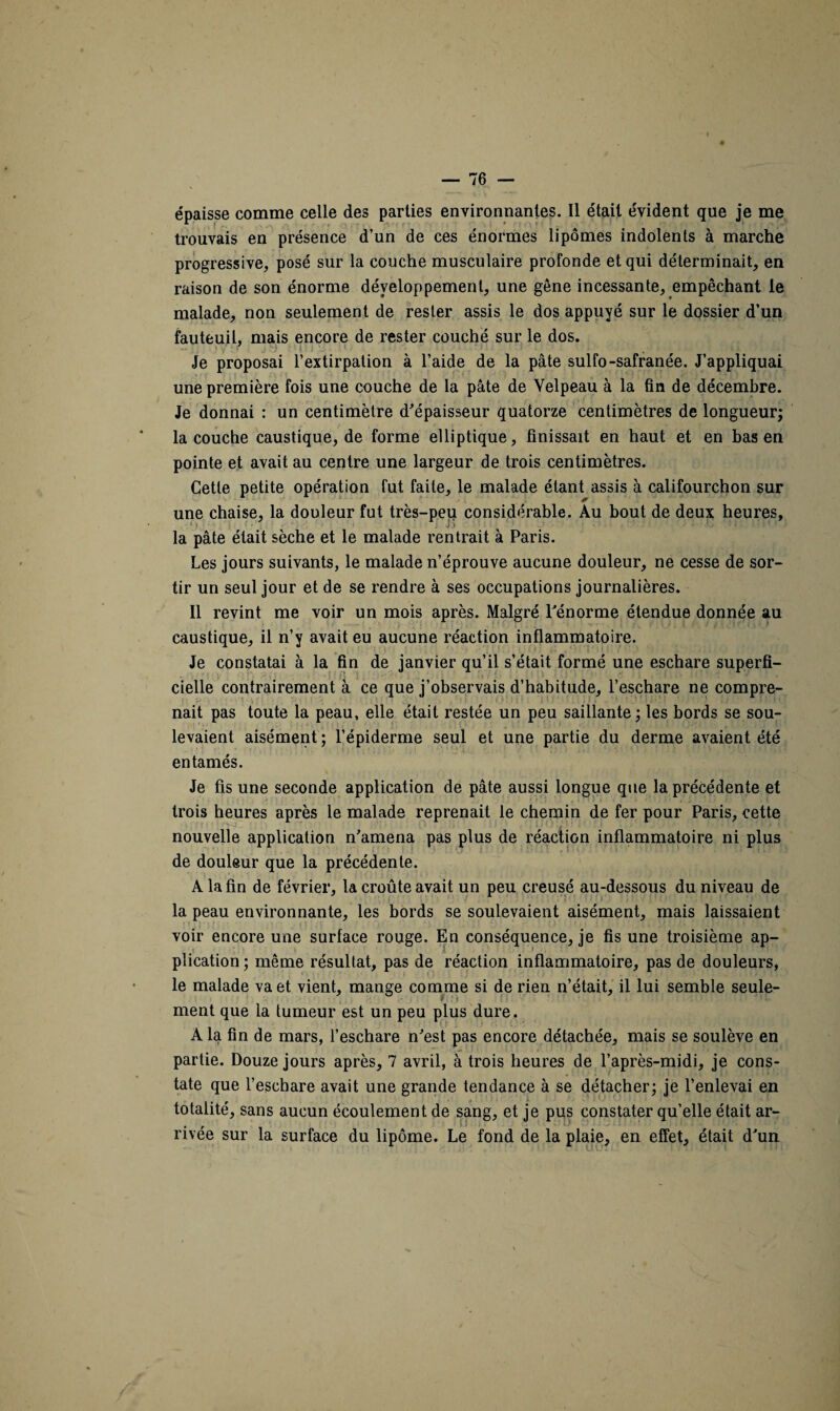 épaisse comme celle des parties environnantes. Il était évident que je me trouvais en présence d’un de ces énormes lipomes indolents à marche progressive, posé sur la couche musculaire profonde et qui déterminait, en raison de son énorme développement, une gêne incessante, empêchant le malade, non seulement de rester assis le dos appuyé sur le dossier d'un fauteuil, mais encore de rester couché sur le dos. Je proposai l’extirpation à l’aide de la pâte sulfo-safranée. J’appliquai une première fois une couche de la pâte de Velpeau à la fin de décembre. Je donnai : un centimètre d'épaisseur quatorze centimètres de longueur; la couche caustique, de forme elliptique, finissait en haut et en bas en pointe et avait au centre une largeur de trois centimètres. Cette petite opération fut faite, le malade étant assis à califourchon sur une chaise, la douleur fut très-peu considérable. Au bout de deux heures, la pâte était sèche et le malade rentrait à Paris. Les jours suivants, le malade n’éprouve aucune douleur, ne cesse de sor¬ tir un seul jour et de se rendre à ses occupations journalières. Il revint me voir un mois après. Malgré l'énorme étendue donnée au caustique, il n’y avait eu aucune réaction inflammatoire. Je constatai à la fin de janvier qu’il s’était formé une eschare superfi¬ cielle contrairement à ce que j’observais d’habitude, l’eschare ne compre¬ nait pas toute la peau, elle était restée un peu saillante; les bords se sou¬ levaient aisément ; l’épiderme seul et une partie du derme avaient été entamés. Je fis une seconde application de pâte aussi longue que la précédente et trois heures après le malade reprenait le chemin de fer pour Paris, cette nouvelle application n'amena pas plus de réaction inflammatoire ni plus de douleur que la précédente. A la fin de février, la croûte avait un peu creusé au-dessous du niveau de la peau environnante, les bords se soulevaient aisément, mais laissaient voir encore une surface rouge. En conséquence, je fis une troisième ap- t plieation ; même résultat, pas de réaction inflammatoire, pas de douleurs, le malade va et vient, mange comme si de rien n’était, il lui semble seule¬ ment que la tumeur est un peu plus dure. A la fin de mars, l’eschare n'est pas encore détachée, mais se soulève en partie. Douze jours après, 7 avril, à trois heures de l’après-midi, je cons¬ tate que l’escbare avait une grande tendance à se détacher; je l’enlevai en totalité, sans aucun écoulement de sang, et je pus constater qu’elle était ar¬ rivée sur la surface du lipome. Le fond de la plaie, en effet, était d'un