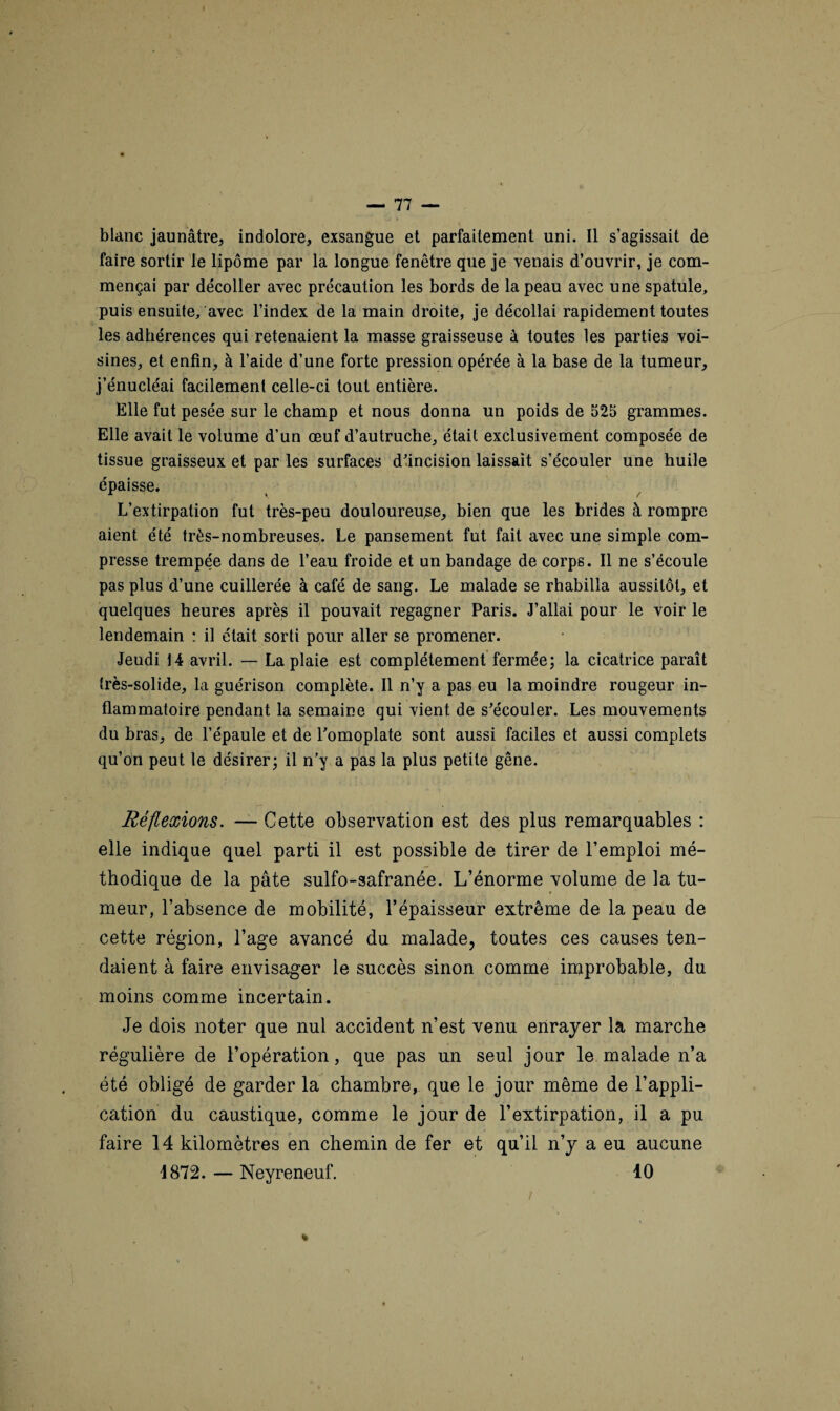 \ blanc jaunâtre, indolore, exsangue et parfaitement uni. Il s’agissait de faire sortir le lipome par la longue fenêtre que je venais d’ouvrir, je com¬ mençai par décoller avec précaution les bords de la peau avec une spatule, puis ensuite, avec l’index de la main droite, je décollai rapidement toutes les adhérences qui retenaient la masse graisseuse à toutes les parties voi¬ sines, et enfin, à l’aide d’une forte pression opérée à la base de la tumeur, j’énucléai facilement celle-ci tout entière. Elle fut pesée sur le champ et nous donna un poids de 525 grammes. Elle avait le volume d’un œuf d’autruche, était exclusivement composée de tissue graisseux et par les surfaces d'incision laissait s’écouler une huile épaisse. L’extirpation fut très-peu douloureuse, bien que les brides à rompre aient été très-nombreuses. Le pansement fut fait avec une simple com¬ presse trempée dans de l’eau froide et un bandage de corps. Il ne s’écoule pas plus d’une cuillerée à café de sang. Le malade se rhabilla aussitôt, et quelques heures après il pouvait regagner Paris. J’allai pour le voir le lendemain : il était sorti pour aller se promener. Jeudi 14 avril. — La plaie est complètement fermée; la cicatrice paraît très-solide, la guérison complète. Il n’y a pas eu la moindre rougeur in¬ flammatoire pendant la semaine qui vient de s'écouler. Les mouvements du bras, de l’épaule et de l'omoplate sont aussi faciles et aussi complets qu’on peut le désirer; il n'y a pas la plus petite gêne. Réflexions. — Cette observation est des plus remarquables : elle indique quel parti il est possible de tirer de l’emploi mé¬ thodique de la pâte sulfo-safranée. L’énorme volume de la tu¬ meur, l’absence de mobilité, l’épaisseur extrême de la peau de cette région, l’age avancé du malade, toutes ces causes ten¬ daient à faire envisager le succès sinon comme improbable, du moins comme incertain. Je dois noter que nul accident n’est venu enrayer la marche régulière de l’opération, que pas un seul jour le malade n’a été obligé de garder la chambre, que le jour même de l’appli¬ cation du caustique, comme le jour de l’extirpation, il a pu faire 14 kilomètres en chemin de fer et qu’il n’y a eu aucune 1872. — Neyreneuf. 10