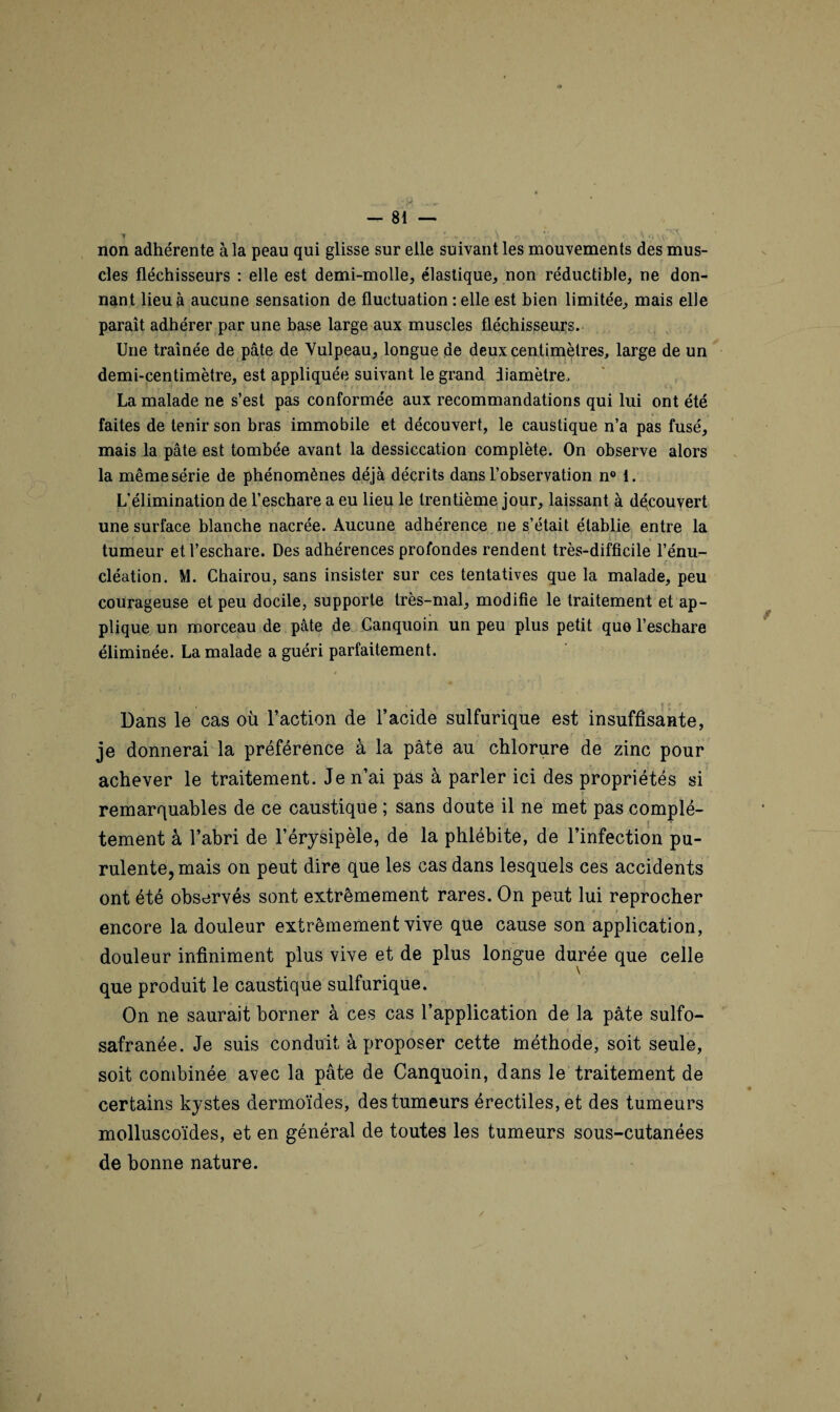 ‘ | J ''Jp .»»r — Si¬ non adhérente à la peau qui glisse sur elle suivant les mouvements des mus¬ cles fléchisseurs : elle est demi-molle, élastique, non réductible, ne don¬ nant lieu à aucune sensation de fluctuation :elle est bien limitée, mais elle paraît adhérer par une base large aux muscles fléchisseurs. Une traînée de pâte de Vulpeau, longue de deux centimètres, large de un demi-centimètre, est appliquée suivant le grand diamètre. La malade ne s’est pas conformée aux recommandations qui lui ont été faites de tenir son bras immobile et découvert, le caustique n’a pas fusé, mais la pâte est tombée avant la dessiccation complète. On observe alors la même série de phénomènes déjà décrits dans l’observation n° i. L’élimination de l’eschare a eu lieu le trentième jour, laissant à découvert une surface blanche nacrée. Aucune adhérence ne s’était établie entre la tumeur et l’eschare. Des adhérences profondes rendent très-difficile l’énu¬ cléation. M. Chairou, sans insister sur ces tentatives que la malade, peu courageuse et peu docile, supporte très-mal, modifie le traitement et ap¬ plique un morceau de pâte de Canquoin un peu plus petit que l’eschare éliminée. La malade a guéri parfaitement. Dans le cas où l’action de l’acide sulfurique est insuffisante, je donnerai la préférence à la pâte au chlorure de zinc pour achever le traitement. Je n’ai pas à parler ici des propriétés si *•* • f. f y remarquables de ce caustique ; sans doute il ne met pas complè¬ tement à l’abri de l’érysipèle, de la phlébite, de l’infection pu¬ rulente, mais on peut dire que les cas dans lesquels ces accidents ont été observés sont extrêmement rares. On peut lui reprocher encore la douleur extrêmement vive que cause son application, douleur infiniment plus vive et de plus longue durée que celle que produit le caustique sulfurique. On ne saurait borner à ces cas l’application de la pâte sulfo- safranée. Je suis conduit à proposer cette méthode, soit seule, soit combinée avec la pâte de Canquoin, dans le traitement de certains kystes dermoïdes, des tumeurs érectiles, et des tumeurs molluscoïdes, et en général de toutes les tumeurs sous-cutanées de bonne nature. /