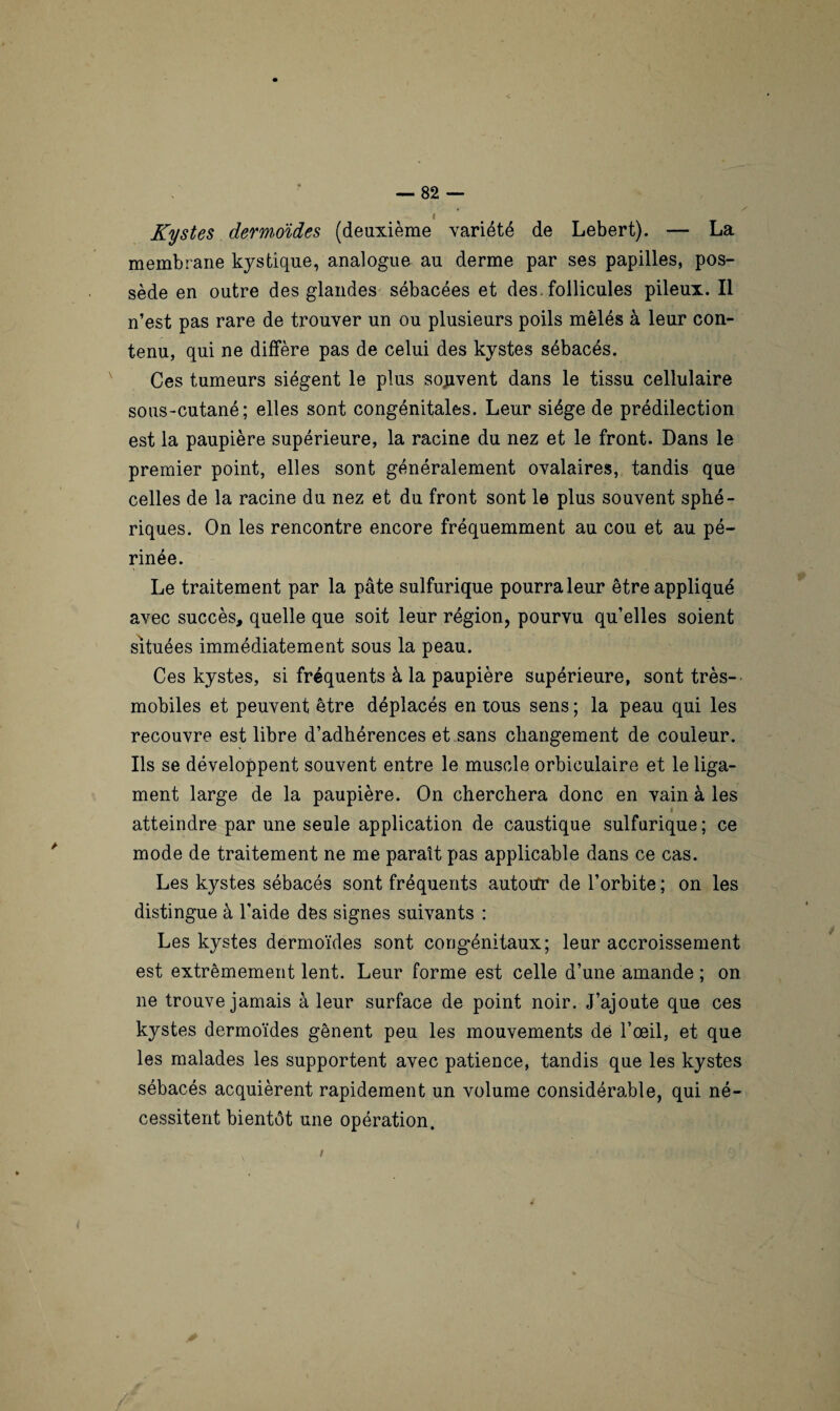 ' Kystes dermoides (deuxième variété de Lebert). — La membrane kystique, analogue au derme par ses papilles, pos¬ sède en outre des glandes sébacées et des. follicules pileux. Il n’est pas rare de trouver un ou plusieurs poils mêlés à leur con¬ tenu, qui ne diffère pas de celui des kystes sébacés. Ces tumeurs siègent le plus souvent dans le tissu cellulaire sous-cutané; elles sont congénitales. Leur siège de prédilection est la paupière supérieure, la racine du nez et le front. Dans le premier point, elles sont généralement ovalaires, tandis que celles de la racine du nez et du front sont le plus souvent sphé¬ riques. On les rencontre encore fréquemment au cou et au pé¬ rinée. Le traitement par la pâte sulfurique pourra leur être appliqué avec succès, quelle que soit leur région, pourvu qu’elles soient situées immédiatement sous la peau. Ces kystes, si fréquents à la paupière supérieure, sont très- mobiles et peuvent être déplacés en tous sens ; la peau qui les recouvre est libre d’adhérences et sans changement de couleur. Ils se développent souvent entre le muscle orbiculaire et le liga¬ ment large de la paupière. On cherchera donc en vain à les i atteindre par une seule application de caustique sulfurique ; ce mode de traitement ne me paraît pas applicable dans ce cas. Les kystes sébacés sont fréquents autour de l’orbite ; on les distingue à l’aide des signes suivants : Les kystes dermoïdes sont congénitaux; leur accroissement est extrêmement lent. Leur forme est celle d’une amande ; on ne trouve jamais à leur surface de point noir. J’ajoute que ces kystes dermoïdes gênent peu les mouvements de l’œil, et que les malades les supportent avec patience, tandis que les kystes sébacés acquièrent rapidement un volume considérable, qui né¬ cessitent bientôt une opération.