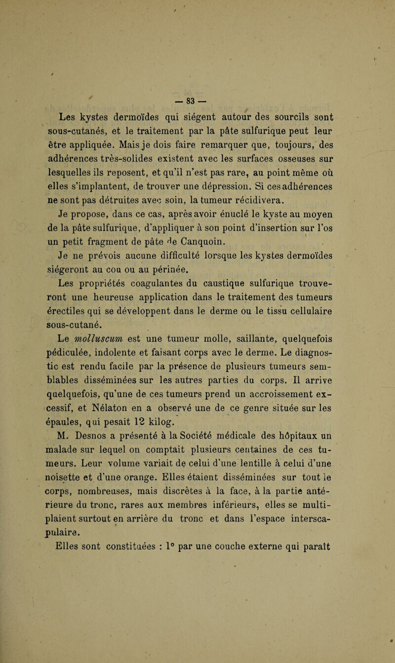 Les kystes dermoïdes qui siègent autour des sourcils sont \ sous-cutanés, et le traitement par la pâte sulfurique peut leur être appliquée. Mais je dois faire remarquer que, toujours, des adhérences très-solides existent avec les surfaces osseuses sur lesquelles ils reposent, et qu’il n’est pas rare, au point même où elles s’implantent, de trouver une dépression. Si cesadhérences ne sont pas détruites avec soin, la tumeur récidivera. Je propose, dans ce cas, après avoir énuclé le kyste au moyen 4 f de la pâte sulfurique, d’appliquer à son point d’insertion sur l’os V un petit fragment de pâte Canquoin. Je ne prévois aucune difficulté lorsque les kystes dermoïdes siégeront au cou ou au périnée. Les propriétés coagulantes du caustique sulfurique trouve¬ ront une heureuse application dans le traitement des tumeurs érectiles qui se développent dans le derme ou le tissu cellulaire sous-cutané. Le molluscum est une tumeur molle, saillante, quelquefois pédiculée, indolente et faisant corps avec le derme. Le diagnos¬ tic est rendu facile par la présence de plusieurs tumeurs sem¬ blables disséminées sur les autres parties du corps. Il arrive quelquefois, qu’une de ces tumeurs prend un accroissement ex¬ cessif, et Nélaton en a observé une de ce genre située sur les épaules, qui pesait 12 kilog. M. Desnos a présenté à la Société médicale des hôpitaux un malade sur lequel on comptait plusieurs centaines de ces tu¬ meurs. Leur volume variait de celui d’une lentille à celui d’une noisette et d’une orange. Elles étaient disséminées sur tout le corps, nombreuses, mais discrètes à la face, à la partie anté¬ rieure du tronc, rares aux membres inférieurs, elles se multi- plaient surtout en arrière du tronc et dans l’espace intersca- pulaire. Elles sont constituées : 1° par une couche externe qui paraît