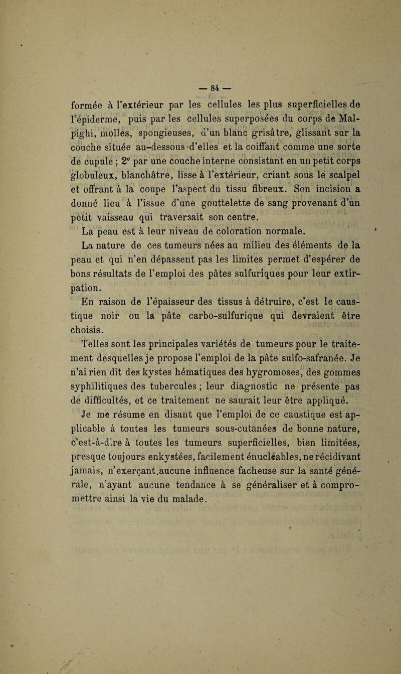 formée à l’extérieur par les cellules les plus superficielles de Fépiderme, puis par les cellules superposées du corps de Mal- pighi, molles, spongieuses, d’un blanc grisâtre, glissant sur la couche située au-dessous-d’elles et la coiffant comme une sorte de cupule ; 2° par une couche interne consistant en un petit corps globuleux, blanchâtre, lisse à l’extérieur, criant sous le scalpel et offrant à la coupe l’aspect du tissu fibreux. Son incision a donné lieu à l’issue d’une gouttelette de sang provenant d’un petit vaisseau qui traversait son centre. La peau est à leur niveau de coloration normale. La nature de ces tumeurs nées au milieu des éléments de la peau et qui n’en dépassent pas les limites permet d’espérer de bons résultats de l’emploi des pâtes sulfuriques pour leur extir¬ pation. En raison de l’épaisseur des tissus à détruire, c’est le caus¬ tique noir ou la pâte carbo-sulfurique qui devraient être choisis. Telles sont les principales variétés de tumeurs pour le traite¬ ment desquelles je propose l’emploi de la pâte sulfo-safranée. Je n’ai rien dit des kystes hématiques des hygromoses, des gommes syphilitiques des tubercules ; leur diagmostic ne présente pas de difficultés, et ce traitement ne saurait leur être appliqué. .Je me résume en disant que l’emploi de ce caustique est ap¬ plicable à toutes les tumeurs sous-cutanées de bonne nature, c’est-à-dire à toutes les tumeurs superficielles, bien limitées, presque toujours enkystées, facilement énucléables, ne récidivant jamais, n’exerçant.aucune influence fâcheuse sur la santé géné¬ rale, n’ayant aucune tendance à se généraliser et à compro¬ mettre ainsi la vie du malade.