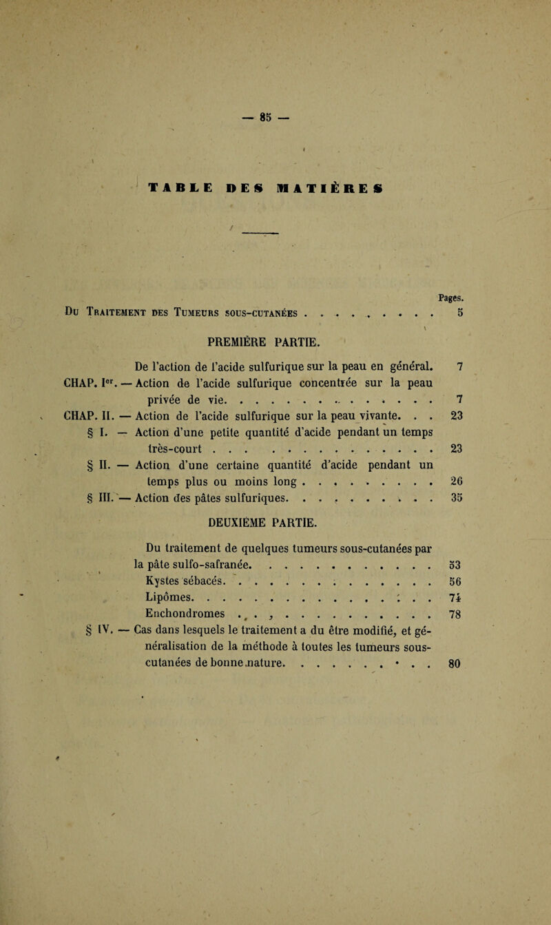 J l * ■ ' - TABLE DES MATIÈRES Pages. Du Traitement des Tumeurs sous-cutanées ......... 5 \ PREMIÈRE PARTIE. De l’action de l’acide sulfurique sur la peau en général. 7 CH AP. Ier. — Action de l’acide sulfurique concentrée sur la peau privée de vie.»... 7 CHAP. II. — Action de l’acide sulfurique sur la peau vivante. . . 23 § I. — Action d’une petite quantité d’acide pendant un temps très-court. 23 § II. — Action d’une certaine quantité d’acide pendant un temps plus ou moins long ......... 26 § III.—Action des pâtes sulfuriques. ..<.... v . . 35 DEUXIÈME PARTIE. Du traitement de quelques tumeurs sous-cutanées par la pâte sulfo-safranée.53 » ^ Kystes sébacés. 56 Lipomes.; . . 7i Enchondromes . . ,.78 § IV. — Cas dans lesquels le traitement a du être modifié, et gé¬ néralisation de la méthode à toutes les tumeurs sous- cutanées de bonne .nature.• . . 80