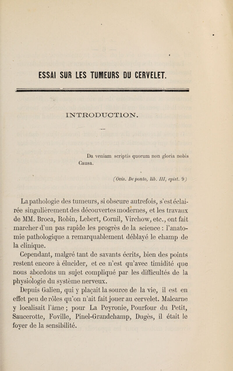 ESSAI SUR LES TUMEURS DU CERVELET. ES INTRODUCTION. Da veniam scriptis quorum non gloria nobis Causa. * (Ovis. Déponto, lib. Il J, epist. 9 ) La pathologie des tumeurs, si obscure autrefois, s’est éclai¬ rée singulièrement des découvertes modernes, et les travaux de MM. Broca, Robin, Lebert, Cornil, Virchow, etc., ont fait marcher d’un pas rapide les progrès de la science : l’anato¬ mie pathologique a remarquablement déblayé le champ de la clinique. Cependant, malgré tant de savants écrits, bien des points restent encore à élucider, et ce n’est qu’avec timidité que nous abordons un sujet compliqué par les difficultés de la i physiologie du système nerveux. Depuis Galien, qui y plaçait la source de la vie, il est en effet peu de rôles qu’on n’ait fait jouer au cervelet. Malcarne y localisait l’âme ; pour La Peyronie, Pourfour du Petit, Saucerotte, Foville, Pinel-Grandchamp, Dugès, il était le fover de la sensibilité. %»