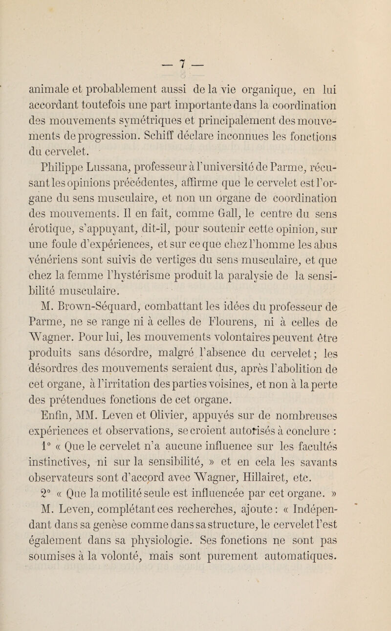 animale et probablement aussi de la vie organique, en lui accordant toutefois une part importante dans la coordination des mouvements symétriques et principalement des mouve¬ ments de progression. Schiff déclare inconnues les fonctions du cervelet. Philippe Lussana, professeur à P université de Parme, récu¬ sant les opinions précédentes, affirme que le cervelet est l’or¬ gane du sens musculaire, et non un organe de coordination des mouvements. Il en fait, comme Grall, le centre du sens érotique, s’appuyant, dit-il, pour soutenir cette opinion, sur une foule d’expériences, et sur ce que chez l’homme les abus vénériens sont suivis de vertiges du sens musculaire, et que chez la femme l’hystérisme produit la paralysie de la sensi¬ bilité musculaire. M. Brown-Séquard, combattant les idées du professeur de Parme, ne se range ni à celles de Flourens, ni à celles de Wagner. Pour lui, les mouvements volontaires peuvent être produits sans désordre, malgré l’absence du cervelet; les désordres des mouvements seraient dus, après l’abolition de cet organe, à l’irritation des parties voisines, et non à la perte des prétendues fonctions de cet organe. Enfin, MM. Leven et Olivier, appuyés sur de nombreuses expériences et observations, se croient autorisés à conclure : 1° « Que le cervelet n’a aucune influence sur les facultés instinctives, mi sur la sensibilité, » et en cela les savants observateurs sont d’accord avec Wagner, Hillairet, etc. 2° « Que la motilité seule est influencée par cet organe. » M. Leven, complétant ces recherches, ajoute: « Indépen¬ dant dans sa genèse comme dans sa structure, le cervelet l’est également dans sa physiologie. Ses fonctions ne sont pas soumises à la volonté, mais sont purement automatiques.