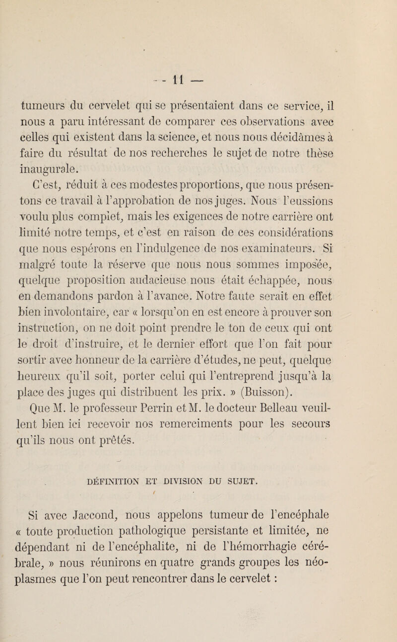 tumeurs du cervelet qui se présentaient dans ce service, il nous a paru intéressant de comparer ces observations avec celles qui existent dans la science, et nous nous décidâmes à faire du résultat de nos recherches le sujet de notre thèse inaugurale. C’est, réduit à ces modestes proportions, que nous présen¬ tons ce travail à h approbation de nos juges. Nous l’eussions voulu plus complet, mais les exigences de notre carrière ont limité notre temps, et c’est en raison de ces considérations que nous espérons en l’indulgence de nos examinateurs. Si malgré toute la réserve que nous nous sommes imposée, quelque proposition audacieuse nous était échappée, nous en demandons pardon à l’avance. Notre faute serait en effet bien involontaire, car ce lorsqu’on en est encore à prouver son instruction, on ne doit point prendre le ton de ceux qui ont le droit d’instruire, et le dernier effort que l’on fait pour sortir avec honneur de la carrière d’études, ne peut, quelque heureux qu’il soit, porter celui qui l’entreprend jusqu’à la place des juges qui distribuent les prix. » (Buisson). Que M. le professeur Perrin etM. le docteur Belleau veuil¬ lent bien ici recevoir nos remerciments pour les secours qu’ils nous ont prêtés. DÉFINITION ET DIVISION DU SUJET. / Si avec Jaccond, nous appelons tumeur de l’encéphale ce toute production pathologique persistante et limitée, ne dépendant ni de l’encéphalite, ni de l’hémorrhagie céré¬ brale, » nous réunirons en quatre grands groupes les néo¬ plasmes que l’on peut rencontrer dans le cervelet :