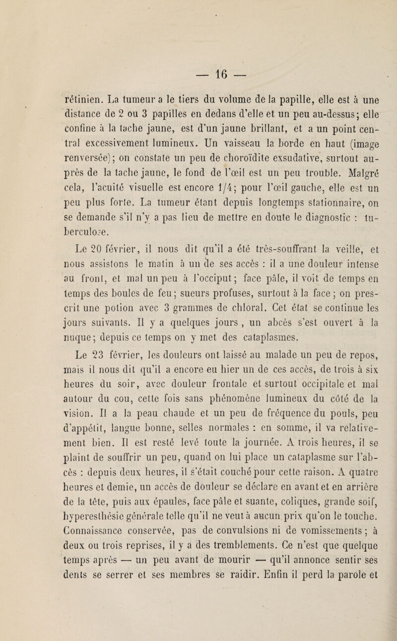 rétinien. La tumeur a le tiers du volume de la papille, elle est à une distance de 2 ou 3 papilles en dedans d’elle et un peu au-dessus; elle confine à la tache jaune, est d’un jaune brillant, et a un point cen¬ tral excessivement lumineux. Un vaisseau la borde en haut (image renversée); on constate un peu de choroïdite exsudative, surtout au¬ près de la tache jaune, le fond de l’œil est un peu trouble. Malgré cela, l’acuité visuelle est encore 1/4; pour l’œil gauche, elle est un peu plus forte. La tumeur étant depuis longtemps stationnaire, on se demande s’il n’y a pas lieu de mettre en doute le diagnostic : tu¬ berculose. Le 20 février, il nous dit qu’il a été très-souffrant la veille, et nous assistons le matin à un de ses accès : il a une douleur intense au front, et mal un peu à l’occiput; face pâle, il voit de temps en temps des boules de feu ; sueurs profuses, surtout à la face ; on pres¬ crit une potion avec 3 grammes de chloral. Cet état se continue les jours suivants. Il y a quelques jours , un abcès s’est ouvert à la nuque ; depuis ce temps on y met des cataplasmes. Le 23 février, les douleurs ont laissé au malade un peu de repos, mais il nous dit qu’il a encore eu hier un de ces accès, de trois à six heures du soir, avec douleur frontale et surtout occipitale et mal autour du cou, cette fois sans phénomène lumineux du côté de la vision. Il a la peau chaude et un peu de fréquence du pouls, peu d’appétit, langue bonne, selles normales : en somme, il va relative¬ ment bien. Il est resté levé toute la journée. A trois heures, il se plaint de souffrir un peu, quand on lui place un cataplasme sur l’ab¬ cès : depuis deux heures, il s’était couché pour cette raison. A quatre heures et demie, un accès de douleur se déclare en avant et en arrière de la tête, puis aux épaules, face pâle et suante, coliques, grande soif, hyperesthésie générale telle qu’il ne veut à aucun prix qu'on le touche. Connaissance conservée, pas de convulsions ni de vomissements ; à deux ou trois reprises, il y a des tremblements. Ce n’est que quelque temps après — un peu avant de mourir — qu’il annonce sentir ses dents se serrer et ses membres se raidir. Enfin il perd la parole et