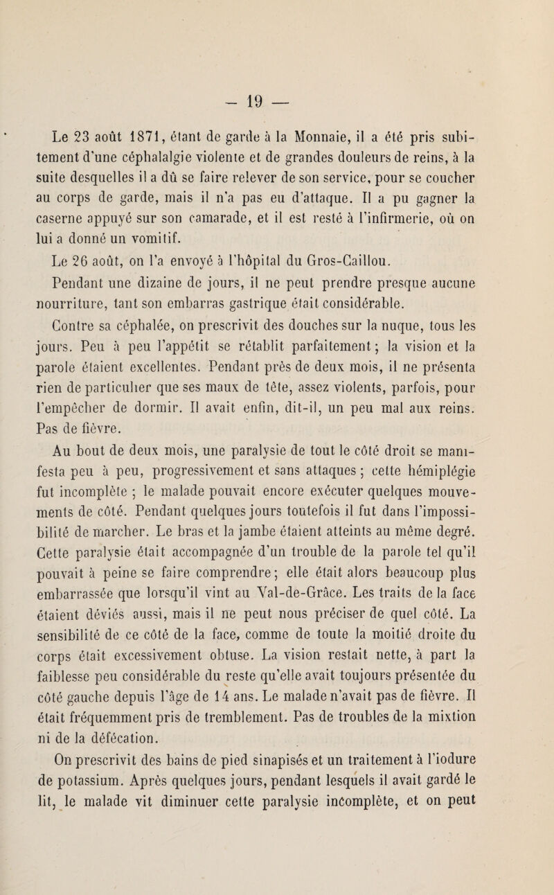 Le 23 août 1871, étant de garde à la Monnaie, il a été pris subi¬ tement d'une céphalalgie violente et de grandes douleurs de reins, à la suite desquelles il a dû se faire relever de son service, pour se coucher au corps de garde, mais il n’a pas eu d’attaque. Il a pu gagner la caserne appuyé sur son camarade, et il est resté à l’infirmerie, où on lui a donné un vomitif. Le 26 août, on l’a envoyé à l’hôpital du Gros-Caillou. Pendant une dizaine de jours, il ne peut prendre presque aucune nourriture, tant son embarras gastrique était considérable. Contre sa céphalée, on prescrivit des douches sur la nuque, tous les jours. Peu à peu l’appétit se rétablit parfaitement ; la vision et la parole étaient excellentes. Pendant près de deux mois, il ne présenta rien de particulier que ses maux de tête, assez violents, parfois, pour l’empêcher de dormir. Il avait enfin, dit-il, un peu mal aux reins. Pas de fièvre. Au bout de deux mois, une paralysie de tout le côté droit se mani¬ festa peu à peu, progressivement et sans attaques ; cette hémiplégie fut incomplète ; le malade pouvait encore exécuter quelques mouve¬ ments de côté. Pendant quelques jours toutefois il fut dans l’impossi¬ bilité de marcher. Le bras et la jambe étaient atteints au même degré. Cette paralysie était accompagnée d’un trouble de la parole tel qu’il pouvait à peine se faire comprendre ; elle était alors beaucoup plus embarrassée que lorsqu’il vint au Val-de-Grâce. Les traits de la face étaient déviés aussi, mais il ne peut nous préciser de quel côté. La sensibilité de ce côté de la face, comme de toute la moitié droite du corps était excessivement obtuse. La vision restait nette, à part la faiblesse peu considérable du reste qu’elle avait toujours présentée du côté gauche depuis l’âge de 14 ans. Le malade n’avait pas de fièvre. Il était fréquemment pris de tremblement. Pas de troubles de la mixtion ni de la défécation. On prescrivit des bains de pied sinapisés et un traitement à l’iodure de potassium. Après quelques jours, pendant lesquels il avait gardé le lit, le malade vit diminuer cette paralysie incomplète, et on peut