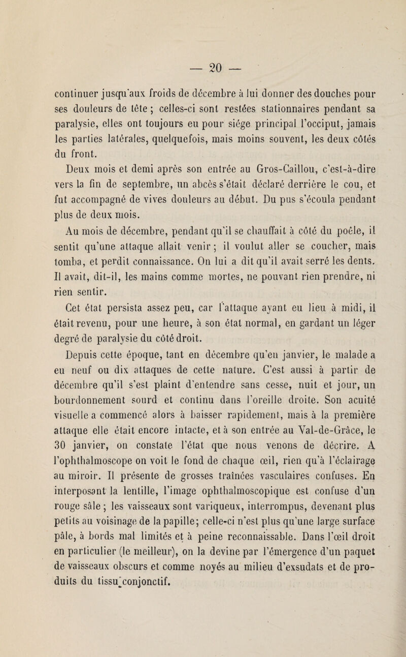 continuer jusqu'aux froids de décembre à lui donner des douches pour ses douleurs de tête ; celles-ci sont restées stationnaires pendant sa paralysie, elles ont toujours eu pour siège principal l’occiput, jamais les parties latérales, quelquefois, mais moins souvent, les deux côtés du front. Deux mois et demi après son entrée au Gros-Caillou, c’est-à-dire vers la fin de septembre, un abcès s’était déclaré derrière le cou, et fut accompagné de vives douleurs au début. Du pus s’écoula pendant plus de deux mois. Au mois de décembre, pendant qu’il se chauffait à côté du poêle, il sentit qu’une attaque allait venir ; il voulut aller se coucher, mais tomba, et perdit connaissance. On lui a dit qu’il avait serré les dents. Il avait, dit-il, les mains comme mortes, ne pouvant rien prendre, ni rien sentir. Cet état persista assez peu, car l'attaque ayant eu lieu, à midi, il était revenu, pour une heure, à son état normal, en gardant un léger degré de paralysie du côté droit. Depuis cette époque, tant en décembre qu’en janvier, le malade a eu neuf ou dix attaques de cette nature. C’est aussi à partir de décembre qu’il s’est plaint d’entendre sans cesse, nuit et jour, un bourdonnement sourd et continu dans l’oreille droite. Son acuité visuelle a commencé alors à baisser rapidement, mais à la première attaque elle était encore intacte, et à son entrée au Vai-de-Grâce, le 30 janvier, on constate l’état que nous venons de décrire. A l’ophthalmoscope on voit le fond de chaque œil, rien qu’à l’éclairage au miroir. Il présente de grosses traînées vasculaires confuses. En interposant la lentille, l’image ophthalmoscopique est confuse d’un rouge sale ; les vaisseaux sont variqueux, interrompus, devenant plus petits au voisinage de la papille; celle-ci n’est plus qu’une large surface 4 pâle, à bords mal limités et à peine reconnaissable. Dans l’œil droit en particulier (le meilleur), on la devine par l’émergence d’un paquet de vaisseaux obscurs et comme noyés au milieu d’exsudats et de pro¬ duits du tissu conjonctif. a* J