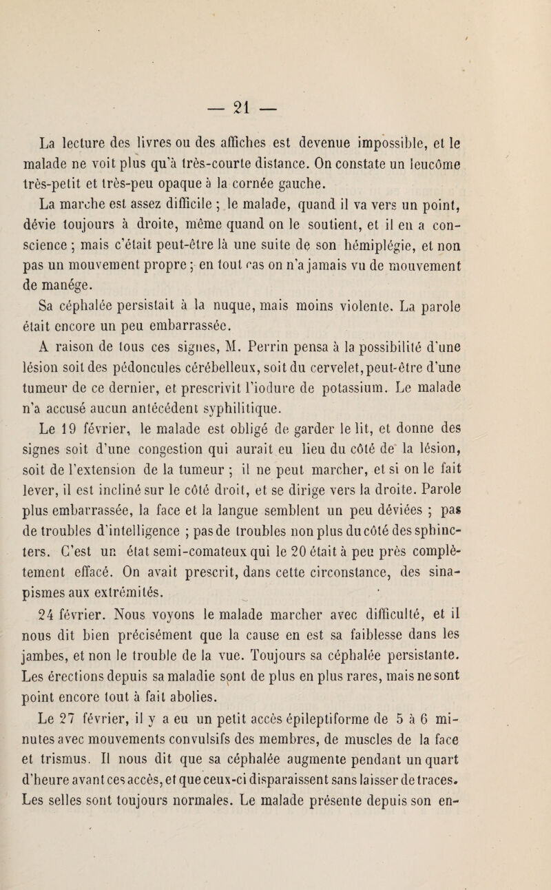 / — 21 — La lecture des livres ou des affiches est devenue impossible, et le malade ne voit plus qu'à très-courte distance. On constate un leucôme très-petit et très-peu opaque à la cornée gauche. La marche est assez difficile ; le malade, quand il va vers un point, dévie toujours à droite, même quand on le soutient, et il en a con¬ science ; mais c’était peut-être là une suite de son hémiplégie, et non pas un mouvement propre ; en tout cas on n’a jamais vu de mouvement de manège. Sa céphalée persistait à la nuque, mais moins violente. La parole était encore un peu embarrassée. A raison de tous ces signes, M. Perrin pensa à la possibilité d'une lésion soit des pédoncules cérébelleux, soit du cervelet, peut-être d’une tumeur de ce dernier, et prescrivit l’iodure de potassium. Le malade n’a accusé aucun antécédent syphilitique. Le 19 février, le malade est obligé de garder le lit, et donne des signes soit d’une congestion qui aurait eu lieu du côté de la lésion, soit de l’extension de la tumeur ; il ne peut marcher, et si on le fait lever, il est incliné sur le côté droit, et se dirige vers la droite. Parole plus embarrassée, la face et la langue semblent un peu déviées ; pas de troubles d’intelligence ; pas de troubles non plus du côté des sphinc¬ ters. C’est un état semi-comateux qui le 20 était à peu près complè¬ tement effacé. On avait prescrit, dans cette circonstance, des sina¬ pismes aux extrémités. 24 février. Nous voyons le malade marcher avec difficulté, et il nous dit bien précisément que la cause en est sa faiblesse dans les jambes, et non le trouble de la vue. Toujours sa céphalée persistante. Les érections depuis sa maladie sont de plus en plus rares, mais ne sont point encore tout à fait abolies. Le 27 février, il y a eu un petit accès épileptiforme de 5 à 6 mi¬ nutes avec mouvements convulsifs des membres, de muscles de la face et trismus. Il nous dit que sa céphalée augmente pendant un quart d’heure avant ces accès, et que ceux-ci disparaissent sans laisser de traces* Les selles sont toujours normales. Le malade présente depuis son en-