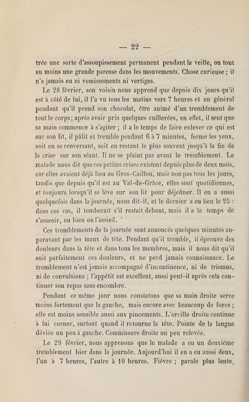 trée une sorte d’assoupissement permanent pendant la veille, ou tout au moins une grande paresse dans les mouvements. Chose curieuse ; il n'a jamais eu ni vomissements ni vertiges. Le 28 février, son voisin nous apprend que depuis dix jours qu'il est à côté de lui, il l’a vu tous les matins vers 7 heures et en général pendant qu'il prend son chocolat, être animé d’un tremblement de tout le corps; après avoir pris quelques cuillerées, en effet, il sent que sa main commence à s’agiter ; il a le temps de faire enlever ce qui est sur son lit, il pâlit et tremble pendant 6 à 7 minutes, ferme les yeux, soit en se renversant, soit en restant le plus souvent jusqu’à la fin de la crise sur son séant. Il ne se plaint pas avant le tremblement. Le malade nous dit que ces petites crises existent depuis plus de deux mois, car elles avaient déjà lieu au Gros-Caillou, mais non pas tous les jours, tandis que depuis qu’il est au Yal-de-Grâce, elles sont quotidiennes, et toujours lorsqu’il se lève sur son lit pour déjeûner. Il en a aussi quelquefois dans la journée, nous dit-il, et le dernier a eu lieu le 25 : dans ces cas, il tomberait s’il restait debout, mais il a le temps de s’asseoir, ou bien on l’assied. Ces tremblements de la journée sont annoncés quelques minutes au¬ paravant par les maux de tête. Pendant qu’il tremble, il éprouve des douleurs dans la tête et dans tous les membres, mais il nous dit qu’il suit parfaitement ces douleurs, et ne perd jamais connaissance. Le tremblement n’est jamais accompagné d’incontinence, ni de trismus, ni de convulsions ; l’appétit est excellent, aussi peut-il après cela con¬ tinuer son repas sans encombre. Pendant ce même jour nous constatons que sa main droite serre moins fortement que la gauche, mais encore avec beaucoup de force ; elle est moins sensible aussi aux pincements. L’oreille droite continue à lui corner, surtout quand il retourne la tête. Pointe de la langue déviée un peu à gauche. Commissure droite un peu relevée. Le 29 février, nous apprenons que le malade a eu un deuxième tremblement hier dans la journée. x\ujourd’hui il en a eu aussi deux, l’un à 7 heures, l’autre à 10 heures. Fièvre ; parole plus lente.