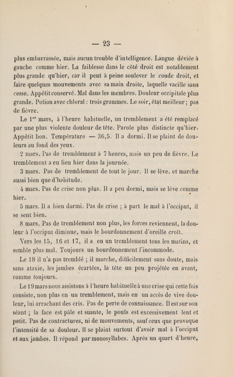 plus embarrassée, mais aucun trouble d’intelligence. Langue déviée à gauche comme hier. La faiblesse dans le côté droit est notablement plus grande qu’hier, car il peut à peine soulever le coude droit, et faire quelques mouvements avec sa main droite, laquelle vacille sans cesse. Appétit conservé. Mal dans les membres. Douleur occipitale plus grande. Potion avec chloral : trois grammes. Le soir, état meilleur ; pas de fièvre. Le 1er mars, à l'heure habituelle, un tremblement a été remplacé par une plus violente douleur de tête. Parole plus distincte qu’hier. Appétit hon. Température —- 36,5. Il a dormi. Il se plaint, de dou¬ leurs au fond des yeux. 2 mars. Pas de tremblement à 7 heures, mais un peu de fièvre. Le tremblement a eu lieu hier dans la journée. 3 mars. Pas de tremblement de tout le jour. Il se lève, et marche aussi bien que d’habitude. 4 mars. Pas de crise non plus. Il a peu dormi, mais se lève comme # hier. 5 mars. Il a bien dormi. Pas de crise ; à part le mal à l’occiput, il se sent bien. 8 mars. Pas de tremblement non plus, les forces reviennent, la dou¬ leur à l’occiput diminue, mais le bourdonnement d’oreille croît. Yers les 15, 16 et 17, il a eu un tremblement tous les matins, et semble plus mal. Toujours un bourdonnement l’incommode. Le 18 il n’a pas tremblé ; il marche, difficilement sans doute, mais sans ataxie, les jambes écartées, la tête un peu projétée en avant, comme toujours. Le 19 mars nous assistons à l’heure habituelle à une crise qui cette fois consiste, non plus en un tremblement, mais en un accès de vive dou¬ leur, lui arrachant des cris. Pas de perte de connaissance. Il est sur son séant ; la face est pâle et suante, le pouls est excessivement lent et petit. Pas de contractures, ni de mouvements, sauf ceux que provoque l’intensité de sa douleur. 11 se plaint surtout d’avoir mal à l'occiput et aux jambes. Il répond par monosyllabes. Après un quart d’heure,