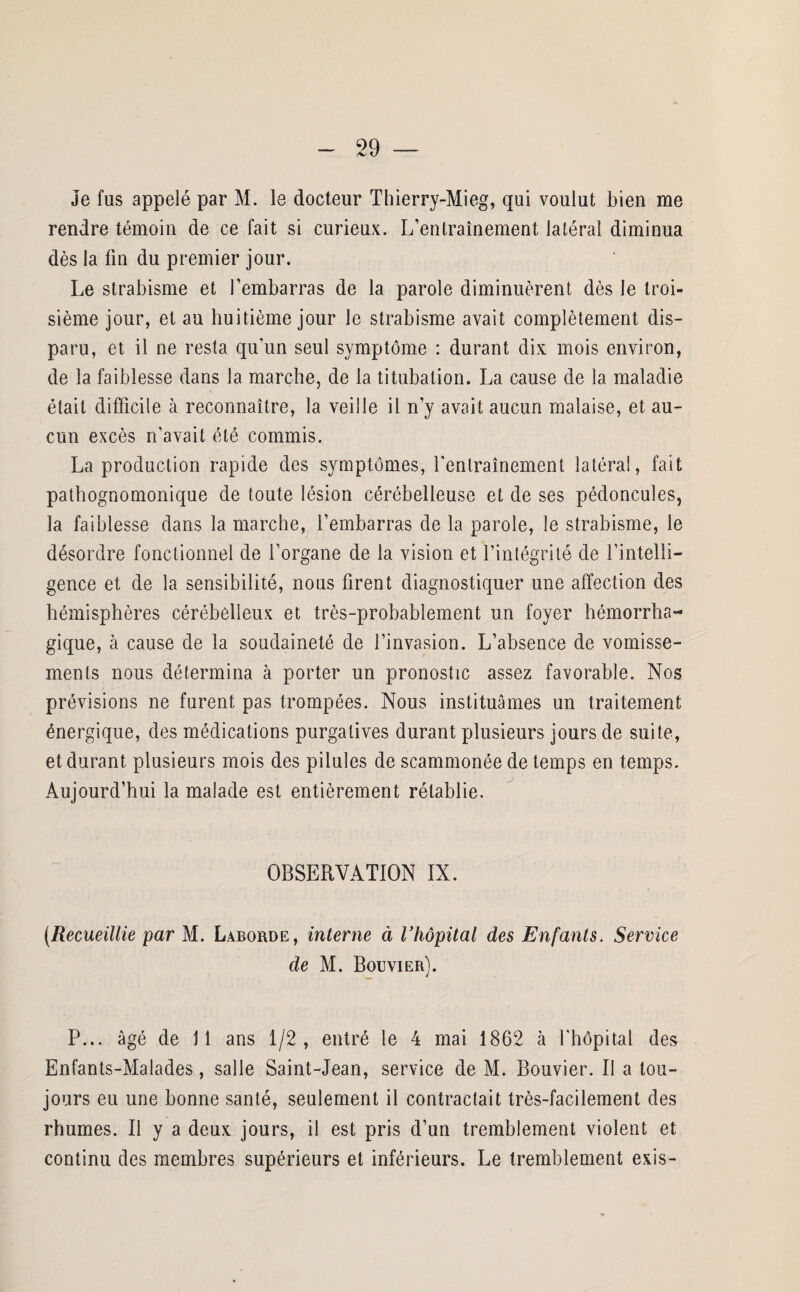 Je fus appelé par M. le docteur Thierry-Mieg, qui voulut bien me rendre témoin de ce fait si curieux. L’entraînement latéral diminua dès la fin du premier jour. Le strabisme et l’embarras de la parole diminuèrent dès le troi¬ sième jour, et au huitième jour le strabisme avait complètement dis¬ paru, et il ne resta qu'un seul symptôme : durant dix mois environ, de la faiblesse dans la marche, de la titubation. La cause de la maladie était difficile à reconnaître, la veille il n’y avait aucun malaise, et au¬ cun excès n’avait été commis. La production rapide des symptômes, l'entraînement latéral, fait pathognomonique de toute lésion cérébelleuse et de ses pédoncules, la faiblesse dans la marche, l’embarras de la parole, le strabisme, le désordre fonctionnel de l’organe de la vision et l’intégrité de l’intelli¬ gence et de la sensibilité, nous firent diagnostiquer une affection des hémisphères cérébelleux et très-probablement un foyer hémorrha¬ gique, à cause de la soudaineté de l’invasion. L’absence de vomisse¬ ments nous détermina à porter un pronostic assez favorable. Nos prévisions ne furent pas trompées. Nous instituâmes un traitement énergique, des médications purgatives durant plusieurs jours de suite, et durant plusieurs mois des pilules de scammonée de temps en temps. Aujourd’hui la malade est entièrement rétablie. OBSERVATION IX. (Recueillie par M. Laborde, interne à l’hôpital des Enfants. Service de M. Bouvier). P... âgé de 11 ans 1/2, entré le 4 mai 1862 à l'hôpital des Enfants-Malades, salle Saint-Jean, service de M. Bouvier. Il a tou¬ jours eu une bonne santé, seulement il contractait très-facilement des rhumes. Il y a deux jours, il est pris d’un tremblement violent et continu des membres supérieurs et inférieurs. Le tremblement exis-