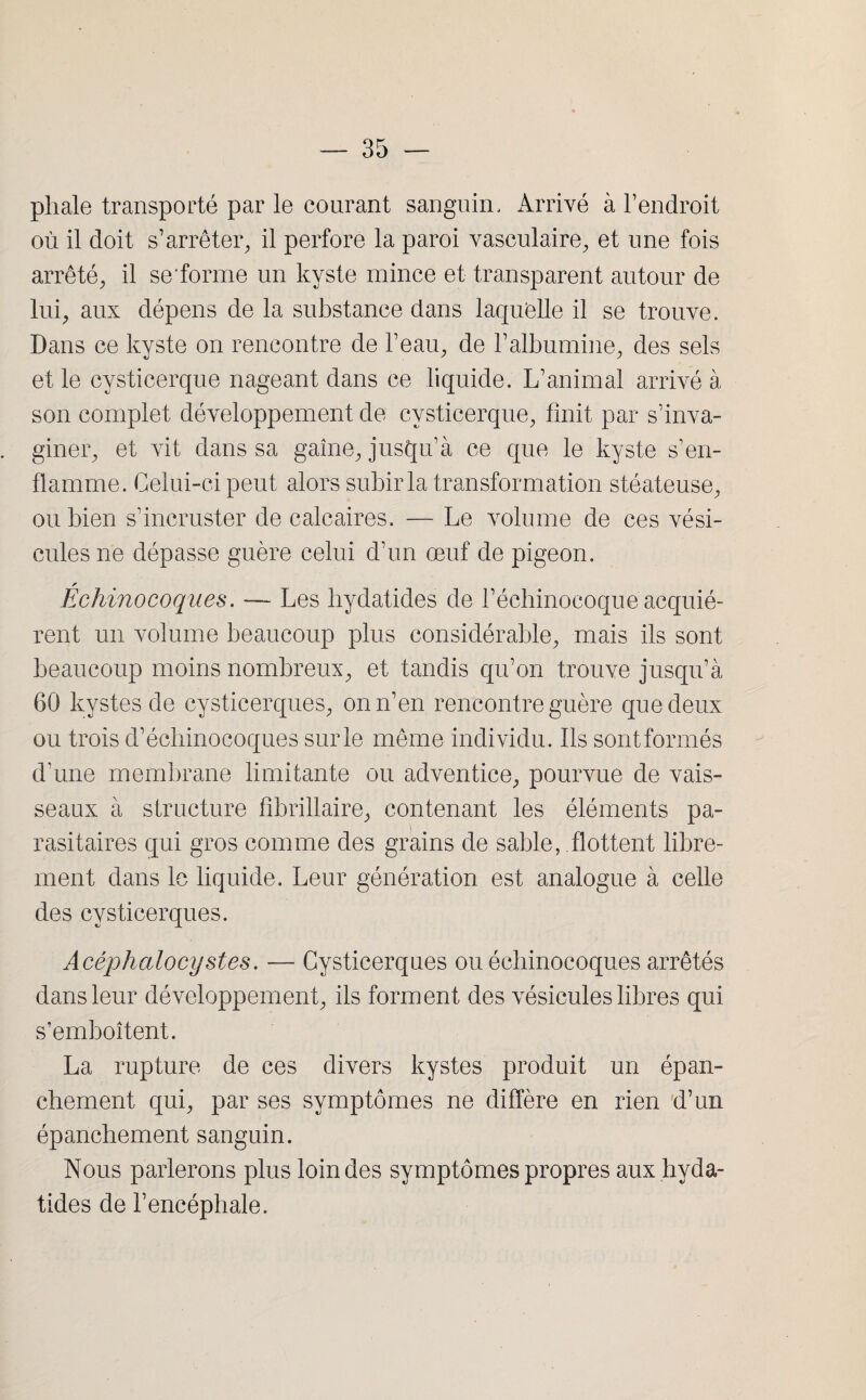 pliale transporté par le courant sanguin. Arrivé à l’endroit où il doit s’arrêter, il perfore la paroi vasculaire, et une fois arrêté, il se'forme un kyste mince et transparent autour de lui, aux dépens de la substance dans laquelle il se trouve. Dans ce kyste on rencontre de l’eau, de l’albumine, des sels et le cysticerque nageant dans ce liquide. L’animal arrivé à son complet développement de cysticerque, finit par s’inva¬ giner, et vit dans sa gaine, jusqu’à ce que le kyste s’en¬ flamme. Celui-ci peut alors subir la transformation stéateuse, ou bien s’incruster de calcaires. — Le volume de ces vési¬ cules ne dépasse guère celui d’un œuf de pigeon. Echinocoques. — Les liydaticles de l’échinocoque acquié¬ rent un volume beaucoup plus considérable, mais ils sont beaucoup moins nombreux, et tandis qu’on trouve jusqu’à 60 kystes de cysticerques, on n’en rencontre guère que deux ou trois d’échinocoques sur le même individu. Ils sont formés d’une membrane limitante ou adventice, pourvue de vais¬ seaux à structure fîbrillaire, contenant les éléments pa¬ rasitaires qui gros comme des grains de sable, flottent libre¬ ment dans le liquide. Leur génération est analogue à celle des cysticerques. Acêphalocystes. — Cysticerques ou échinocoques arrêtés dans leur développement, ils forment des vésicules libres qui s’emboîtent. La rupture de ces divers kystes produit un épan¬ chement qui, par ses symptômes ne diffère en rien d’un épanchement sanguin. Nous parlerons plus loin des symptômes propres aux hyda- tides de l’encéphale.