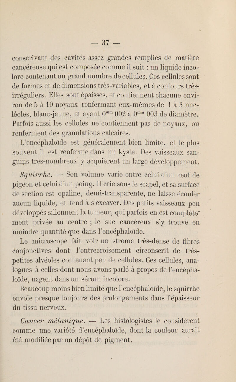 eonscrivant des cavités assez grandes remplies de matière cancéreuse qui est composée comme il suit : un liquide inco¬ lore contenant un grand nombre de cellules. Ces cellules sont de formes et de dimensions très-variables, et à contours très- irréguliers. Elles sont épaisses, et contiennent chacune envi¬ ron de 5 à 10 noyaux renfermant eux-mêmes de 1 à 3 nue- léoles, blanc-jaune, et ayant 0mm 002 à 0,nQ1 003 de diamètre. Parfois aussi les cellules ne contiennent pas dé noyaux, ou renferment des granulations calcaires. L’encéphaloïde est généralement bien limité, et le plus souvent il est renfermé dans un kyste. Des vaisseaux san¬ guins très-nombreux y acquièrent un large développement. Squirrhe. — Son volume varie entre celui d’un œuf de pigeon et celui d’un poing. Il crie sous le scapel, et sa surface de section est opaline, demi-transparente, ne laisse écouler aucun liquide, et tend à s’excaver. Des petits vaisseaux peu développés sillonnent la tumeur, qui parfois en est complète ment privée au centre ; le suc cancéreux s’y trouve en moindre quantité que dans l’encéphaloïde. Le microscope fait voir un stroma très-dense de fibres conjonctives dont l’entrecroisement circonscrit de très- petites alvéoles contenant peu de cellules. Ces cellules, ana¬ logues à celles dont nous avons parlé à propos de l’encépha- loïde, nagent dans un sérum incolore. Beaucoup moins bien limité que l’encéphaloïde, le squirrhe envoie presque toujours des prolongements dans l’épaisseur du tissu nerveux. Cancer mélanique. — Les histologistes le considèrent comme une variété d’encéphaloïde, dont la couleur aurait été modifiée par un dépôt de pigment.