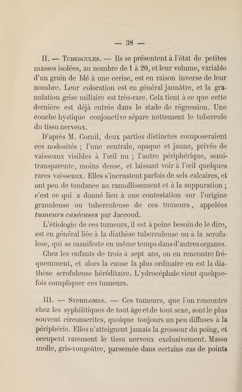 IL — Tubercules. — Ils se présentent à l’état de petites masses isolées, au nombre de 1 à 20, et leur volume, variable d’un grain de blé à une cerise, est en raison inverse de leur nombre. Leur coloration est en général jaunâtre, et la gra¬ nulation grise miliaire est très-rare. Gela tient à ce que cette dernière est déjà entrée dans le stade de régression. Une couche bystique conjonctive sépare nettement le tubercule du tissu nerveux. D’après M. Comil, deux parties distinctes composeraient ces nodosités ; l’une centrale, opaque et jaune, privée de vaisseaux visibles à l’œil nu ; l’autre périphérique, semi- transparente, moins dense, et laissant voir à l’œil quelques rares vaisseaux. Elles s’incrustent parfois de sels calcaires, et ont peu de tendance au ramollissement et à la suppuration ; c’est ce qui a donné lieu à une contestation sur l’origine granuleuse ou tuberculeuse de ces tumeurs, appelées tumeurs caséeuses par Jaccoud. L’étiologie de ces tumeurs, il est à peine besoin de le dire, est en général liée à la diathèse tuberculeuse ou à la scrofu- lose, qui se manifeste en même temps dans d’autres organes. Chez les enfants de trois à sept ans, on en rencontre fré¬ quemment, et alors la cause la plus ordinaire en est la dia¬ thèse scrofuleuse héréditaire. L’ydrocéphale vient quelque¬ fois compliquer ces tumeurs. III. — Syphilomes. — Ces tumeurs, que l’on rencontre chez les syphilitiques de tout âge et de tout sexe, sont le plus souvent circonscrites, quoique toujours un peu diffuses à la périphérie. Elles n’atteignent jamais la grosseur du poing, et occupent rarement le tissu nerveux exclusivement. Masse molle, gris-rougeâtre, parsemée dans certains cas de points