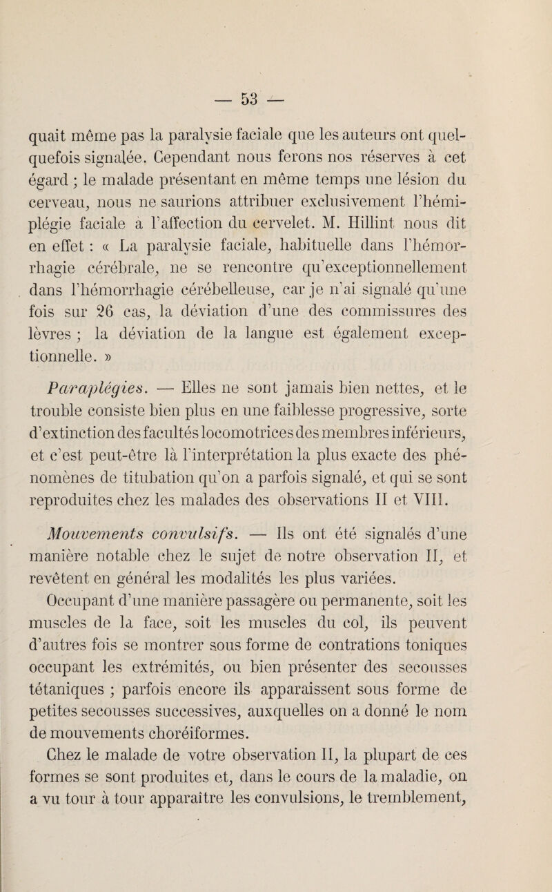 quait meme pas la paralysie faciale que les auteurs ont quel¬ quefois signalée. Cependant nous ferons nos réserves à cet égard ; le malade présentant en même temps une lésion du cerveau, nous ne saurions attribuer exclusivement l’hémi¬ plégie faciale a F affection du cervelet. M. Hillint nous dit en effet : « La paralysie faciale, habituelle dans l’hémor¬ rhagie cérébrale, ne se rencontre qu’exceptionnellement dans l’hémorrhagie cérébelleuse, car je n'ai signalé qu'une fois sur 26 cas, la déviation d'une des commissures des lèvres ; la déviation de la langue est également excep¬ tionnelle. » Paraplégies. — Elles ne sont jamais bien nettes, et le trouble consiste bien plus en une faiblesse progressive, sorte d'extinction des facultés locomotrices des membres inférieurs, et c'est peut-être là l’interprétation la plus exacte des phé¬ nomènes de titubation qu'on a parfois signalé, et qui se sont reproduites chez les malades des observations II et VIII. Mouvements convulsifs. — Ils ont été signalés d’une manière notable chez le sujet de notre observation II, et revêtent en général les modalités les plus variées. Occupant d’une manière passagère ou permanente, soit les muscles de la face, soit les muscles du col, ils peuvent d’autres fois se montrer sous forme de contrations toniques occupant les extrémités, ou bien présenter des secousses tétaniques ; parfois encore ils apparaissent sous forme de petites secousses successives, auxquelles on a donné le nom de mouvements choréiformes. Chez le malade de votre observation II, la plupart de ces formes se sont produites et, dans le cours de la maladie, on a vu tour à tour apparaître les convulsions, le tremblement,