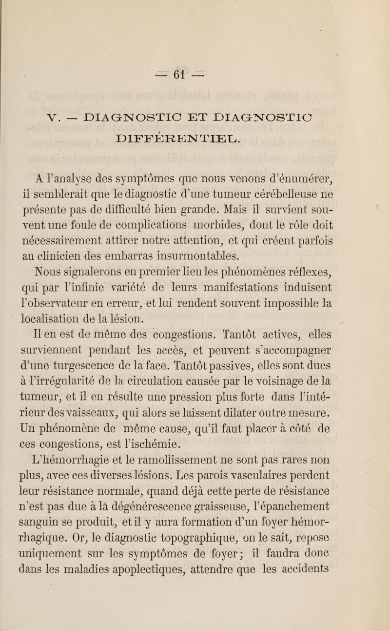 V. — D1A GrNOSTIO ET DIAONOSTIC DIFFÉRENTIEL. A l’analyse des symptômes que nous venons d’énumérer, il semblerait que le diagnostic d’une tumeur cérébelleuse ne présente pas de difficulté bien grande. Mais il survient sou¬ vent une foule de complications morbides, dont le rôle doit nécessairement attirer notre attention, et qui créent parfois au clinicien des embarras insurmontables. Nous signalerons en premier lieu les phénomènes réflexes, qui par l’infinie variété de leurs manifestations induisent l’observateur en erreur, et lui rendent souvent impossible la localisation de la lésion. Il en est de même des congestions. Tantôt actives, elles surviennent pendant les accès, et peuvent s’accompagner d’une turgescence de la face. Tantôt passives, elles sont dues à l’irrégularité de la circulation causée par le voisinage de la tumeur, et il en résulte une pression plus forte dans l’inté¬ rieur des vaisseaux, qui alors se laissent dilater outre mesure. Un phénomène de même cause, qu’il faut placer à côté de ces congestions, est l’ischémie. L’hémorrhagie et le ramollissement ne sont pas rares non plus, avec ces diverses lésions. Les parois vasculaires perdent leur résistance normale, quand déjà cette perte de résistance n’est pas due à là dégénérescence graisseuse, l’épanchement sanguin se produit, et il y aura formation d’un foyer hémor¬ rhagique. Or, le diagnostic topographique, on le sait, repose uniquement sur les symptômes de foyer; il faudra donc dans les maladies apoplectiques, attendre que les accidents