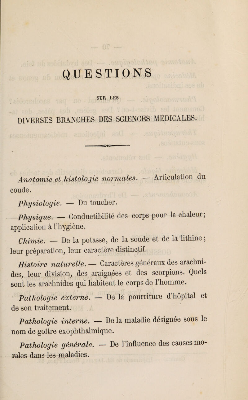 QUESTIONS SUR LES DIVERSES BRANCHES DES SCIENCES MÉDICALES. Anatomie et histologie normales. — Articulation du coude. Physiologie. — Du toucher. - Physique. — Conductibilité des corps pour la chaleur; application à l’hygiène. Chimie. — De la potasse, de la soude et de la lithine ; leur préparation, leur caractère distinctif. Histoire naturelle. — Caractères généraux des arachni¬ des, leur division, des araignées et des scorpions. Quels sont les arachnides qui habitent le corps de l’homme. Pathologie externe. — De la pourriture d’hôpital et de son traitement. Pathologie interne. — De la maladie désignée sous le nom de goitre exophthalmique. Pathologie générale. — De l’influence des causes mo¬ rales dans les maladies.