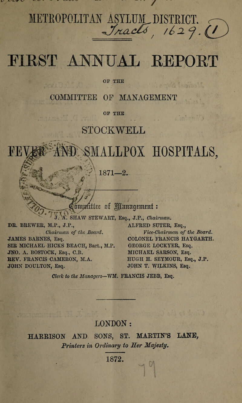 / V METROPOLITAN ASYLUM, DISTRICT, r-^ / / b a j. (j^j FIRST ANNUAL REPORT OF THE COMMITTEE OF MANAGEMENT OF THE STOCKWELL >> PEMuAM)ASMALLPOX HOSPITALS, ?&>' £« <0 ‘ U'A 1871-2. irz ' AU £ ■ ■ V j-* mxipCxiitz of JJanajjemjewt: J. A. SHAW STEWART, Esq., J.P., Chairman. DR. BREWER, M.P., J.P., ALFRED SUTER, Esq., Chairman of ihc Board. JAMES BARNES, Esq. SIR MICHAEL HICKS BEACH, Bart., M.P. JNO. A. BOSTOCK, Esq., C.B. REV. FRANCIS CAMERON, M.A. JOHN DOULTON, Esq. Vice-Chairman of the Board. COLONEL FRANCIS HAYGARTH. GEORGE LOCKYER, Esq. MICHAEL SARSON, Esq. HUGH H. SEYMOUR, Esq., J.P. JOHN T. WILKINS, Esq. Clerk to the Managers—WM. FRANCIS JEBB, Esq. LONDON : HARRISON AND SONS, ST. MARTIN’S LANE, .Printers in Ordinary to Her Majesty. rn 1872