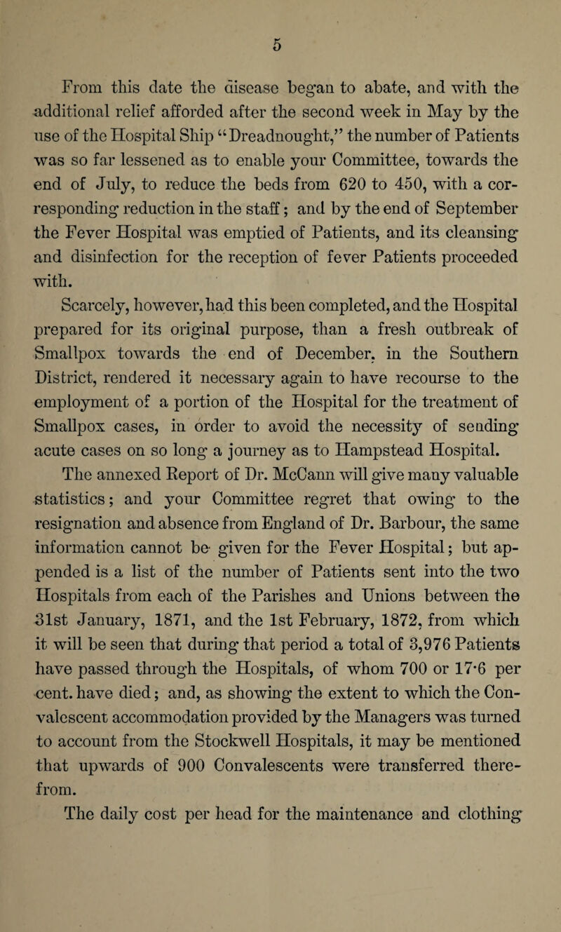 From this date the disease began to abate, and with the additional relief afforded after the second week in May by the use of the Hospital Ship “Dreadnought,” the number of Patients was so far lessened as to enable your Committee, towards the end of July, to reduce the beds from 620 to 450, with a cor¬ responding reduction in the staff; and by the end of September the Fever Hospital was emptied of Patients, and its cleansing and disinfection for the reception of fever Patients proceeded with. Scarcely, however, had this been completed, and the Hospital prepared for its original purpose, than a fresh outbreak of Smallpox towards the end of December, in the Southern District, rendered it necessary again to have recourse to the employment of a portion of the Hospital for the treatment of Smallpox cases, in order to avoid the necessity of sending acute cases on so long a journey as to Hampstead Hospital. The annexed Report of Dr. McCann will give many valuable statistics; and your Committee regret that owing to the resignation and absence from England of Dr. Barbour, the same information cannot be given for the Fever Hospital; but ap¬ pended is a list of the number of Patients sent into the two Hospitals from each of the Parishes and Unions between the 31st January, 1871, and the 1st February, 1872, from which it will be seen that during that period a total of 3,976 Patients have passed through the Hospitals, of whom 700 or 17*6 per cent, have died; and, as showing the extent to which the Con¬ valescent accommodation provided by the Managers was turned to account from the Stockwell Hospitals, it may be mentioned that upwards of 900 Convalescents were transferred there¬ from. The daily cost per head for the maintenance and clothing