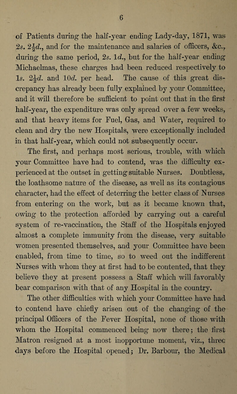 of Patients during the half-year ending Lady-day, 1871, was 2s. 2\d., and for the maintenance and salaries of officers, &c,, during the same period, 2s. Id., but for the half-year ending Michaelmas, these charges had been reduced respectively to Is. 2\d. and 10c?. per head. The cause of this great dis¬ crepancy has already been fully explained by your Committee, and it will therefore be sufficient to point out that in the first half-year, the expenditure was only spread over a few weeks, and that heavy items for Fuel, Gas, and Water, required to clean and dry the new Hospitals, were exceptionally included in that half-year, which could not subsequently occur. The first, and perhaps most serious, trouble, with which your Committee have had to contend, was the difficulty ex¬ perienced at the outset in getting suitable Nurses. Doubtless, the loathsome nature of the disease, as well as its contagious character, had the effect of deterring the better class of Nurses from entering on the work, but as it became known that, owing to the protection afforded by carrying out a careful system of re-vaccination, the Staff of the Hospitals enjoyed almost a complete immunity from the disease, very suitable women presented themselves, and your Committee have been enabled, from time to time, so to weed out the indifferent Nurses with whom they at first had to be contented, that they believe they at present possess a Staff which will favorably bear comparison with that of any Hospital in the country. The other difficulties with which your Committee have had to contend have chiefly arisen out of the changing of the principal Officers of the Fever Hospital, none of those with whom the Hospital commenced being now there; the iirst Matron resigned at a most inopportune moment, viz., three days before the Hospital opened; Dr. Barbour, the Medical-