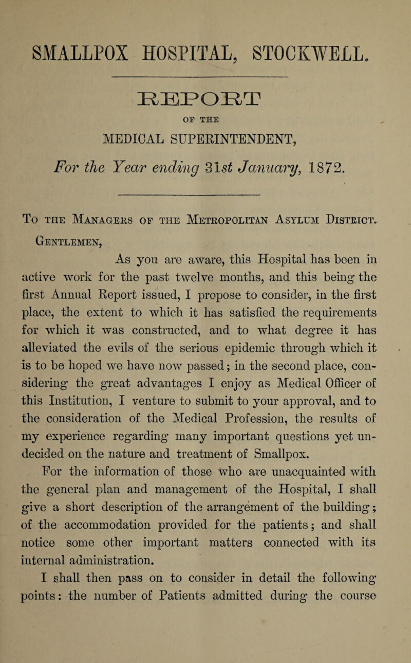 SMALLPOX HOSPITAL, STOCKWELL. REPORT OF THE MEDICAL SUPERINTENDENT, For the Year ending 31 st January, 1872. To the Managers of the Metropolitan Asylum District. Gentlemen, As you are aware, this Hospital has been in active work for the past twelve months, and this being the first Annual Report issued, I propose to consider, in the first place, the extent to which it has satisfied the requirements for which it was constructed, and to what degree it has alleviated the evils of the serious epidemic through which it is to be hoped we have now passed; in the second place, con¬ sidering the great advantages I enjoy as Medical Officer of this Institution, I venture to submit to your approval, and to the consideration of the Medical Profession, the results of my experience regarding many important questions yet un¬ decided on the nature and treatment of Smallpox. For the information of those who are unacquainted with the general plan and management of the Hospital, I shall give a short description of the arrangement of the building; of the accommodation provided for the patients; and shall notice some other important matters connected with its internal administration. I shall then pass on to consider in detail the following points: the number of Patients admitted during the course