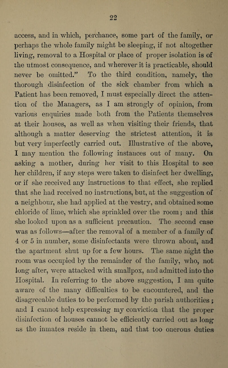 access, and in which, perchance, some part of the family, or perhaps the whole family might be sleeping, if not altogether living, removal to a Hospital or place of proper isolation is of the utmost consequence, and wherever it is practicable, should never be omitted.” To the third condition, namely, the thorough disinfection of the sick chamber from which a Patient has been removed, I must especially direct the atten¬ tion of the Managers, as I am strongly of opinion, from various enquiries made both from the Patients themselves at their houses, as well as when visiting their friends, that although a matter deserving the strictest attention, it is but very imperfectly carried out. Illustrative of the above, I may mention the following instances out of many. On asking a mother, during tier visit to this Hospital to see her children, if any steps were taken to disinfect her dwelling, or if she received any instructions to that effect, she replied that she had received no instructions, but, at the suggestion of a neighbour, she had applied at the vestry, and obtained some chloride of lime, which she sprinkled over the room; and this she looked upon as a sufficient precaution. The second case was as follows—after the removal of a member of a family of 4 or 5 in number, some disinfectants were thrown about, and the apartment shut up for a few hours. The same night the room was occupied by the remainder of the family, who, not long after, were attacked with smallpox, and admitted into the Hospital. In referring to the above suggestion, I am quite aware of the many difficulties to be encountered, and the disagreeable duties to be performed by the parish authorities ; and I cannot help expressing my conviction that the proper disinfection of houses cannot be efficiently carried out as long as the inmates reside in them, and that too onerous duties