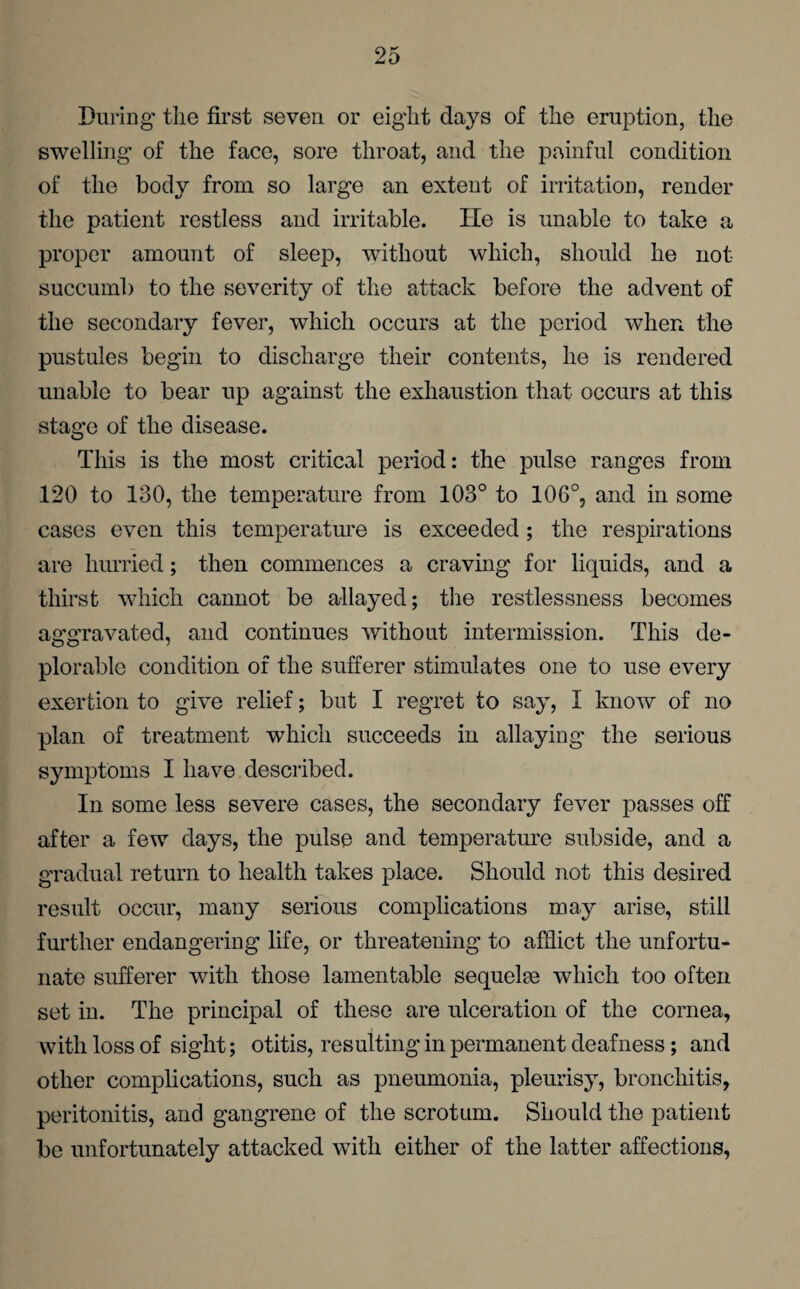 During the first seven or eight days of the eruption, the swelling of the face, sore throat, and the painful condition of the body from so large an extent of irritation, render the patient restless and irritable. lie is unable to take a proper amount of sleep, without which, should he not succumb to the severity of the attack before the advent of the secondary fever, which occurs at the period when the pustules begin to discharge their contents, he is rendered unable to bear up against the exhaustion that occurs at this stage of the disease. This is the most critical period: the pulse ranges from 120 to 130, the temperature from 103° to 106°, and in some cases even this temperature is exceeded; the respirations are hurried; then commences a craving for liquids, and a thirst which cannot be allayed; the restlessness becomes aggravated, and continues without intermission. This de¬ plorable condition of the sufferer stimulates one to use every exertion to give relief; but I regret to say, I know of no plan of treatment which succeeds in allaying the serious symptoms I have described. In some less severe cases, the secondary fever passes off after a few days, the pulse and temperature subside, and a gradual return to health takes place. Should not this desired result occur, many serious complications may arise, still further endangering life, or threatening to afflict the unfortu¬ nate sufferer with those lamentable sequelm which too often set in. The principal of these are ulceration of the cornea, with loss of sight; otitis, resulting in permanent deafness; and other complications, such as pneumonia, pleurisy, bronchitis, peritonitis, and gangrene of the scrotum. Should the patient be unfortunately attacked with either of the latter affections,