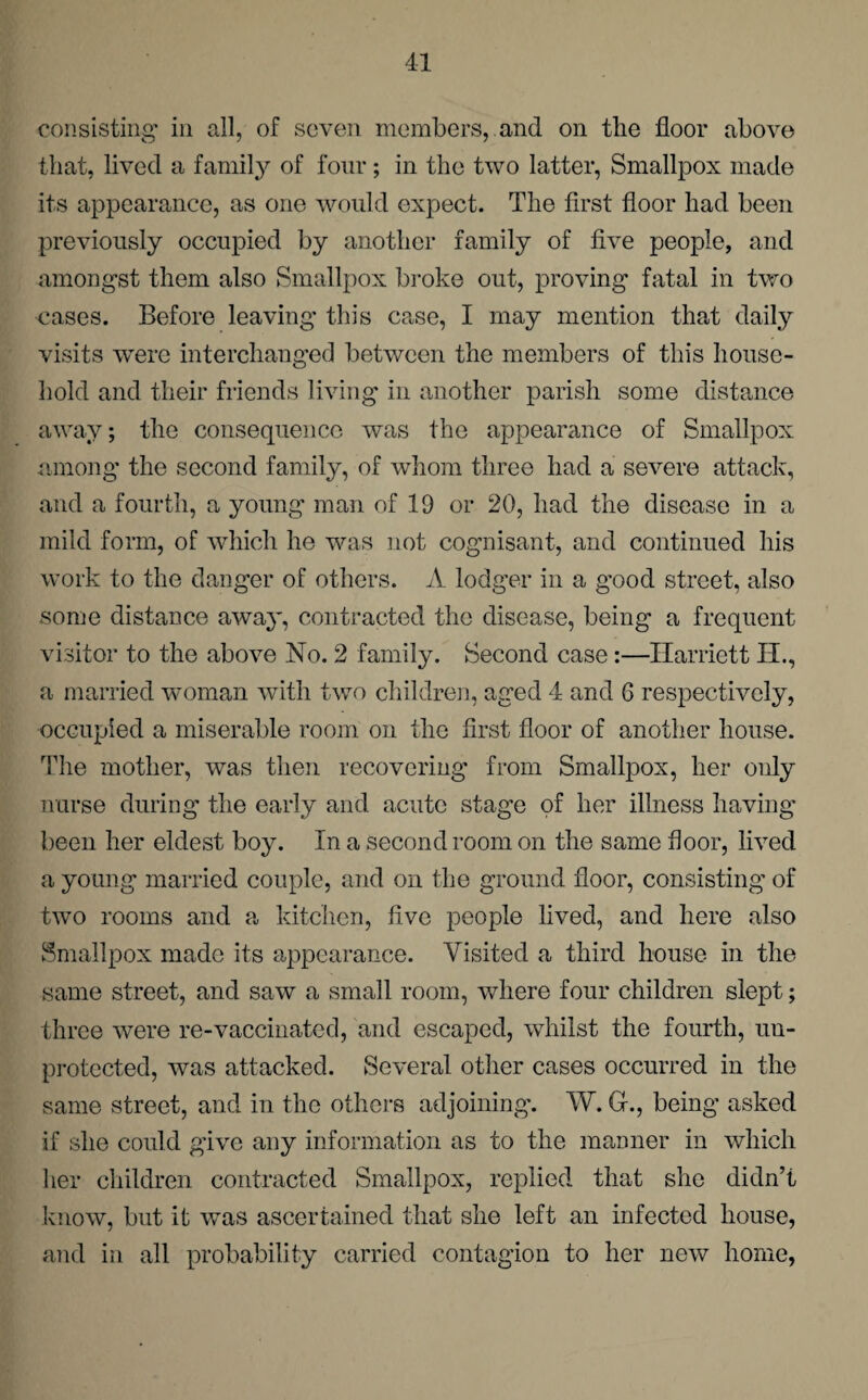 consisting in all, of seven members, and on the floor above that, lived a family of four; in the two latter, Smallpox made its appearance, as one would expect. The first floor had been previously occupied by another family of five people, and amongst them also Smallpox broke out, proving fatal in two cases. Before leaving this case, I may mention that daily visits were interchanged between the members of this house¬ hold and their friends living in another parish some distance away; the consequence was the appearance of Smallpox among the second family, of whom three had a severe attack, and a fourth, a young man of 19 or 20, had the disease in a mild form, of which he was not cognisant, and continued his work to the danger of others. A lodger in a good street, also some distance away, contracted the disease, being a frequent visitor to the above No. 2 family. Second case:—Harriett IX., a married woman with two children, aged 4 and 6 respectively, occupied a miserable room on the first floor of another house. The mother, was then recovering from Smallpox, her only nurse during the early and acute stage of her illness having been her eldest boy. In a second room on the same floor, lived a young married couple, and on the ground floor, consisting of two rooms and a kitchen, five people lived, and here also Smallpox made its appearance. Visited a third house in the same street, and saw a small room, where four children slept; three were re-vaccinated, and escaped, whilst the fourth, un¬ protected, was attacked. Several other cases occurred in the same street, and in the others adjoining. W. G-., being asked if she could give any information as to the manner in which her children contracted Smallpox, replied that she didn’t know, but it was ascertained that she left an infected house, and in all probability carried contagion to her new home,