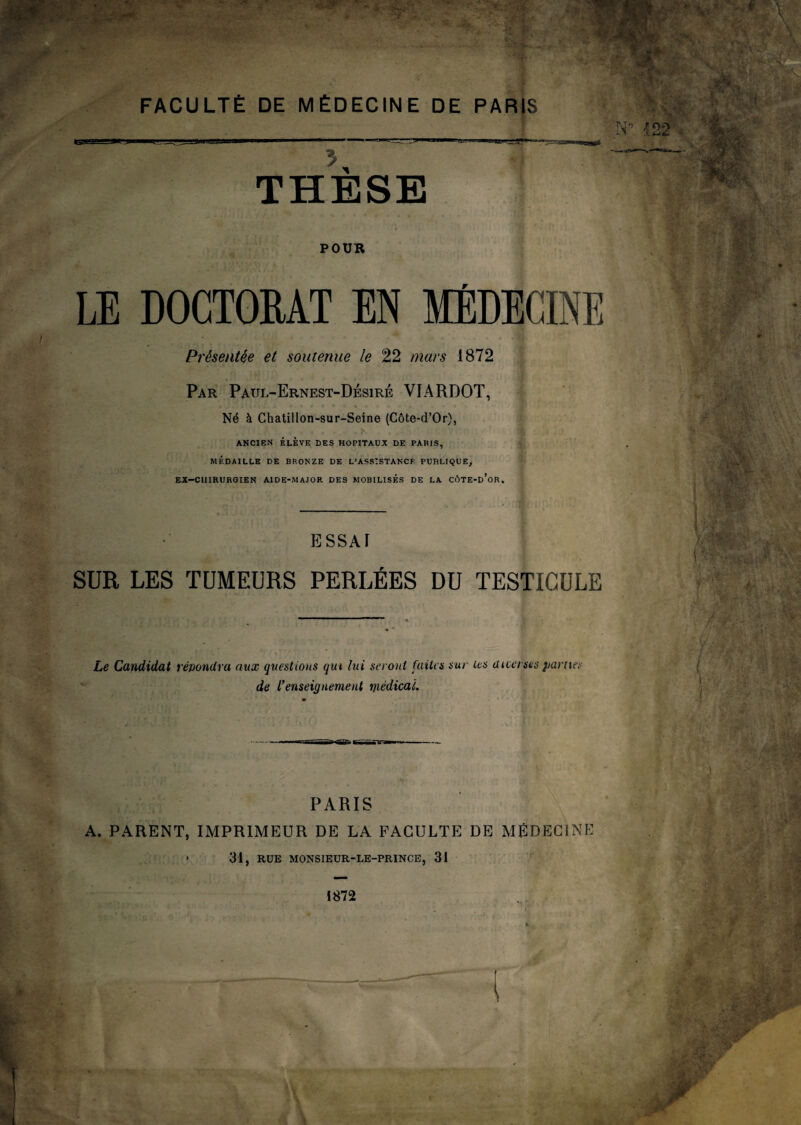 POUR LE DOCTORAT EN MÉDECINE Présentée et soutenue le 22 mars 1872 Par Paül-Ernest-Dbsiré VIARDOT, Né à Chatillon-sur-Seine (Côte-d’Or), - .T*-!. A * . . * . ... ,>• . : • • V ANCIEN ÉLÈVE DES HOPITAUX DE PARIS, MÉDAILLE DE BRONZE DE L*ASSISTANCE PUBLIQUE, EX—CHIRURGIEN AIDE-MAJOR DES MOBILISÉS DE LA CÔTE-d’oR, ESSAI SUR LES TUMEURS PERLÉES DU TESTICULE Le Candidat répondra aux questions qui lui seront faites sur les aicersts parues de l’enseignement médical. PARIS A. PARENT, IMPRIMEUR DE LA FACULTE DE MÉDECINE 31, RUE MONSIEUR-LE-PRINCE, 31 1872