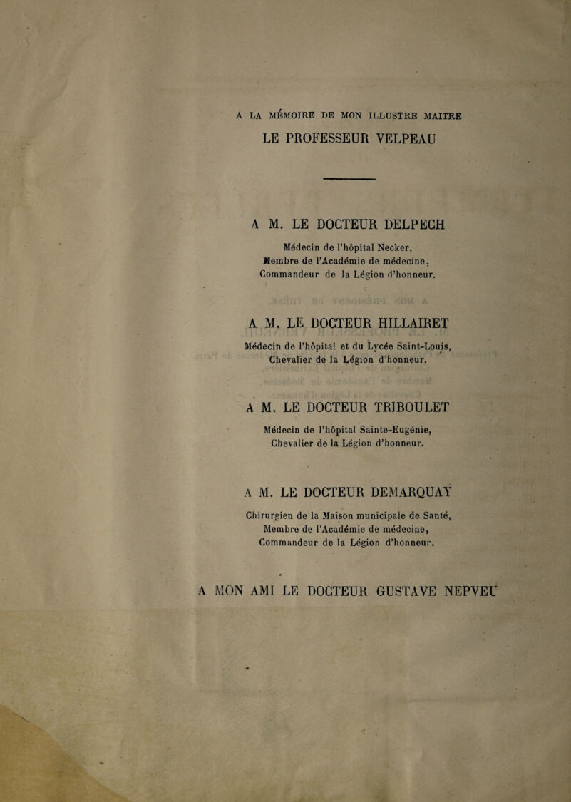 A LA MEMOIRE DE MON ILLUSTRE MAITRE LE PROFESSEUR VELPEAU A M. LE DOCTEUR DELPECH Médecin de l’hôpital Necker, Membre de l’Académie de médecine, Commandeur de la Légion d’honneur. {» : ' i ? F iU i H1! -COS A A M. LE DOCTEUR HILLAIRET Médecin de l’hôpital et du Lycée Saint-Louis, Chevalier de la Légion d’honneur. A M. LE DOCTEUR TRIROULET Médecin de l’hôpital Sainte-Eugénie, Chevalier de la Légion d’honneur. A M. LE DOCTEUR DEMARQUAT Chirurgien de la Maison municipale de Santé, Membre de l’Académie de médecine, Commandeur de la Légion d’honneur. A MON AMI LE DOCTEUR GUSTAVE NEPVEU