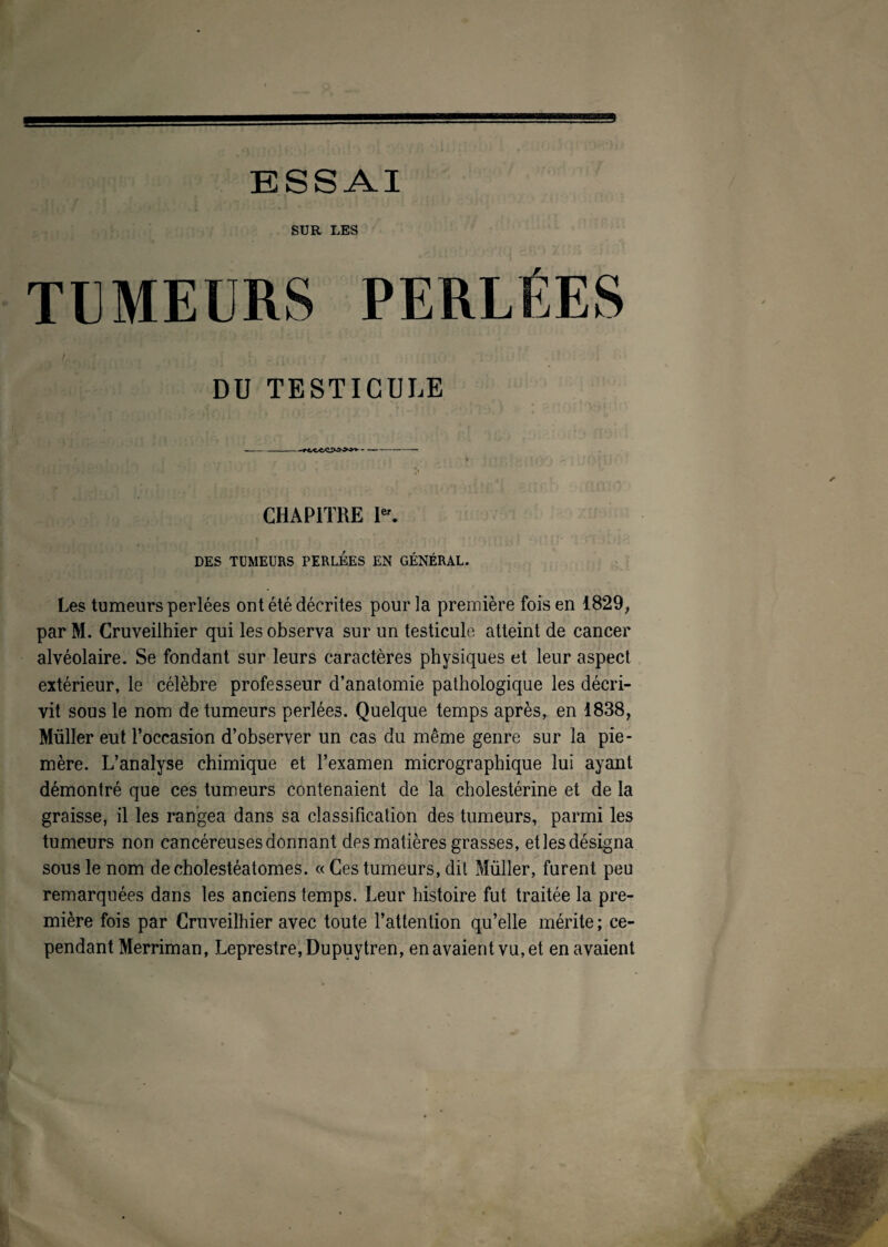 ESSAI SUR LES TUMEURS PERLÉES DU TESTICULE -- CHAPITRE Ier. DES TUMEURS PERLEES EN GÉNÉRAL. Les tumeurs perlées ont été décrites pour la première fois en 1829, par M. Cruveilhier qui les observa sur un testicule atteint de cancer alvéolaire. Se fondant sur leurs caractères physiques et leur aspect extérieur, le célèbre professeur d’anatomie pathologique les décri¬ vit sous le nom de tumeurs perlées. Quelque temps après, en 1838, Müller eut l’occasion d’observer un cas du même genre sur la pie- mère. L’analyse chimique et l’examen micrographique lui ayant démontré que ces tumeurs contenaient de la cholestérine et de la graisse, il les rangea dans sa classification des tumeurs, parmi les tumeurs non cancéreuses donnant des matières grasses, et les désigna sous le nom decholestéatomes. « Ces tumeurs, dit Müller, furent peu remarquées dans les anciens temps. Leur histoire fut traitée la pre¬ mière fois par Cruveilhier avec toute l’attention qu’elle mérite; ce¬ pendant Merriman, Leprestre,Dupuytren, en avaient vu, et en avaient