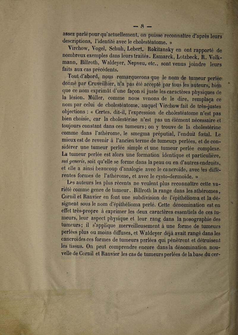 assez parlé pour qu actuellement, on puisse reconnaître d’après leurs descriptions, l’identité avec le cholestéatome. » Virchow, Vogel, Schuh, Lebert, Rokitansky en ont rapporté de nombreux exemples dans leurs traités. Esmarck, Lotzbeck, R. Volk- mann, Billroth, Waldeyer, Nepveu, etc., sont venus joindre leurs faits aux cas précédents. Tout d abord, nous remarquerons que le nom de tumeur perlée donné par Cruveilhier, n’a pas elé accepté par tous les auteurs, bien que ce nom exprimât d une façon si juste les caractères physiques de la lésion. Millier, comme nous venons de le dire, remplaça ce nom par celui de cholestéatome, auquel Virchow fait de très-justes objections : « Certes, dit-il, l’expression de cholestéatome n’est pas bien choisie, car la cholestérine n’est pas un élément nécessaire et toujours constant dans ces tumeurs; on y trouve de la cholestérine comme dans l’athérome, le smegma préputial, l’enduit fœtal. Le mieux est de revenir à l’ancien terme de tumeuçs perlées, et de con¬ sidérer une tumeur perlée simple et une tumeur perlée complexe. La tumeur perlée est alors une formation identique et particulière, suigeneris, soit qu’elle se forme dans la peau ou en d’autres endroits, et elle a ainsi beaucoup d’analogie avec le cancroïde, avec les diffé¬ rentes formes de l’athérome, et avec le eysto-dermoïde. » Les auteurs les plus récents ne veulent plus reconnaître cette va¬ riété comme genre de tumeur. Billroth la range dans les athéromes, Cornil et Ranvier en font une subdivision de l’épithélioma et la dé¬ signent sous le nom d’épithélioma perlé. Cette dénomination est en effet très-propre à exprimer les deux caractères essentiels de ces tu¬ meurs, leur aspect physique et leur rang dans la nosographie des tumeurs; il s’applique merveilleusement à une forme de tumeurs perlées plus ou moins diffuses, et Waldeyer déjà avait rangé dans les cancroïdes ces formes de tumeurs perlées qui pénètrent et détruisent les tissus. On peut comprendre encore dans la dénomination nou¬ velle de Cornil et Ranvier les cas de tumeurs perlées de la base du cer-