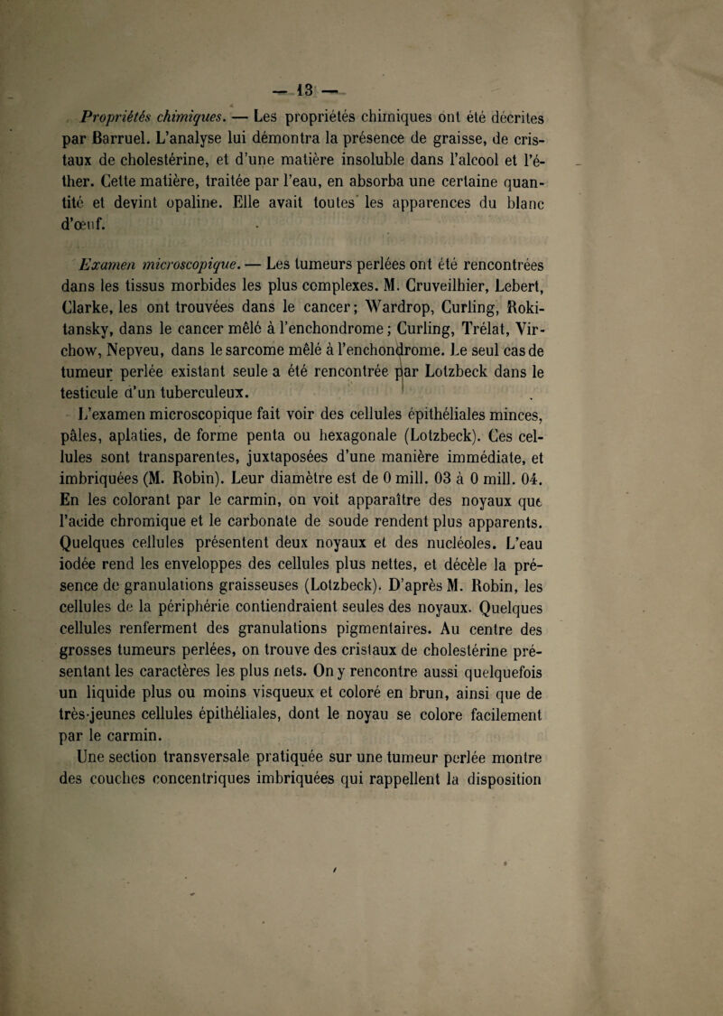 A Propriétés chimiques. — Les propriétés chimiques ont été décrites par Barruel. L’analyse lui démontra la présence de graisse, de cris¬ taux de cholestérine, et d’une matière insoluble dans l’alcool et l’é¬ ther. Cette matière, traitée par l’eau, en absorba une certaine quan¬ tité et devint opaline. Elle avait toutes’ les apparences du blanc d’œn f. Examen microscopique. — Les tumeurs perlées ont été rencontrées dans les tissus morbides les plus complexes. M. Cruveilhier, Lebert, Clarke, les ont trouvées dans le cancer; Wardrop, Curling, Roki- tansky, dans le cancer mêlé à l’enchondrome ; Curling, Trélat, Vir¬ chow, Nepveu, dans le sarcome mêlé à l’enchondrome. Le seul cas de tumeur perlée existant seule a été rencontrée par Lotzbeck dans le testicule a’un tuberculeux. L’examen microscopique fait voir des cellules épithéliales minces, pâles, aplaties, de forme penta ou hexagonale (Lotzbeck). Ces cel¬ lules sont transparentes, juxtaposées d’une manière immédiate, et imbriquées (M. Robin). Leur diamètre est de 0 mill. 03 à 0 mill. 04. En les colorant par le carmin, on voit apparaître des noyaux que l’acide chromique et le carbonate de soude rendent plus apparents. Quelques cellules présentent deux noyaux et des nucléoles. L’eau iodée rend les enveloppes des cellules plus nettes, et décèle la pré¬ sence de granulations graisseuses (Lotzbeck). D’après M. Robin, les cellules de la périphérie contiendraient seules des noyaux. Quelques cellules renferment des granulations pigmentaires. Au centre des grosses tumeurs perlées, on trouve des cristaux de cholestérine pré¬ sentant les caractères les plus nets. On y rencontre aussi quelquefois un liquide plus ou moins visqueux et coloré en brun, ainsi que de très-jeunes cellules épithéliales, dont le noyau se colore facilement par le carmin. Une section transversale pratiquée sur une tumeur perlée montre des couches concentriques imbriquées qui rappellent la disposition