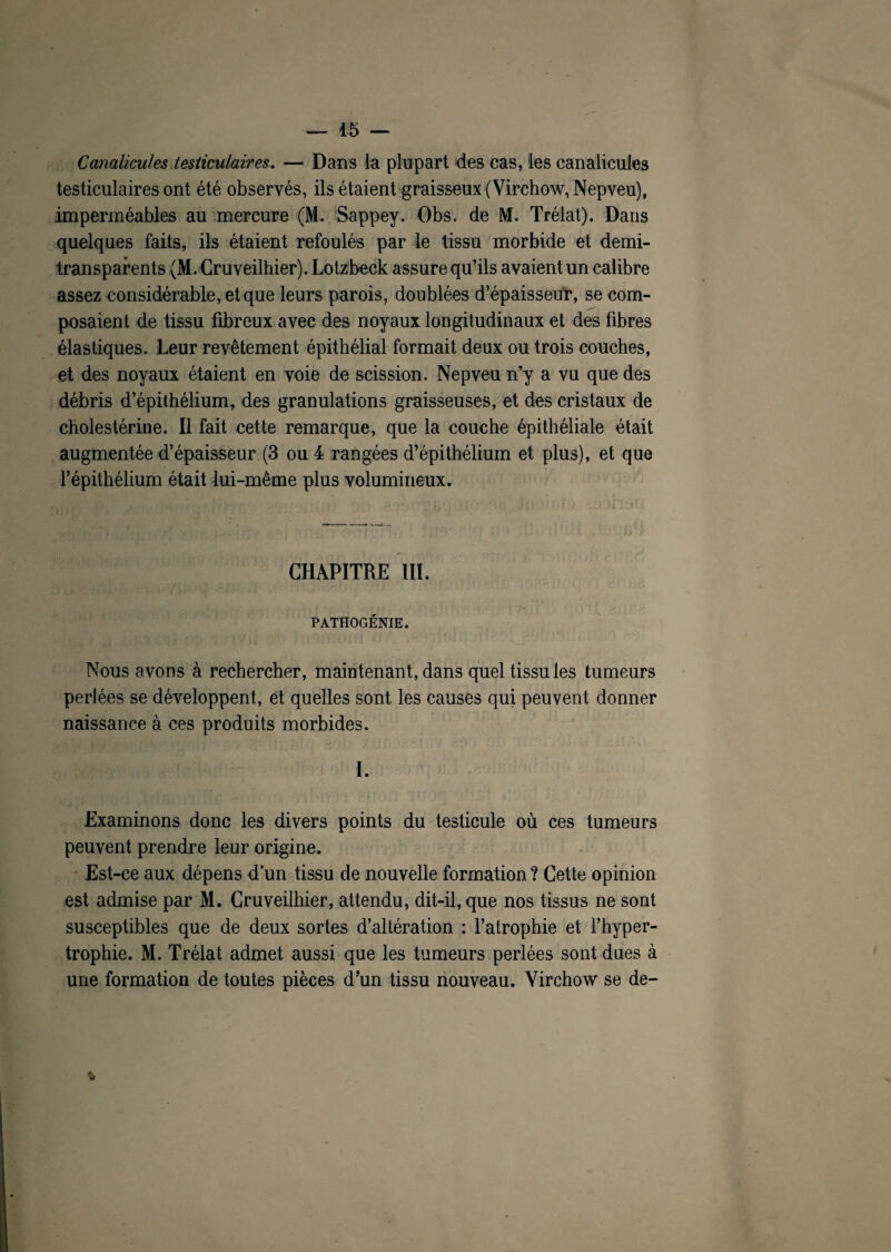 Canalicules testiculaires. — Dans la plupart des cas, les canalicules testiculaires ont été observés, ils étaient graisseux (Virchow, Nepveu), imperméables au mercure (M. Sappey. Obs. de M. Trélat). Dans quelques faits, ils étaient refoulés par le tissu morbide et demi- transparents (M.Cruveilhier). Lotzbeck assure qu’ils avaient un calibre assez considérable, et que leurs parois, doublées d’épaisseur, se com¬ posaient de tissu fibreux avec des noyaux longitudinaux et des fibres élastiques. Leur revêtement épithélial formait deux ou trois couches, et des noyaux étaient en voie de scission. Nepveu n’y a vu que des débris d’épithélium, des granulations graisseuses, et des cristaux de cholestérine. Il fait cette remarque, que la couche épithéliale était augmentée d’épaisseur (3 ou 4 rangées d’épithélium et plus), et que l’épithélium était lui-même plus volumineux. CHAPITRE III. PATHOGÉNIE. Nous avons à rechercher, maintenant, dans quel tissu les tumeurs perlées se développent, et quelles sont les causes qui peuvent donner naissance à ces produits morbides. I. Examinons donc les divers points du testicule où ces tumeurs peuvent prendre leur origine. Est-ce aux dépens d’un tissu de nouvelle formation? Cette opinion est admise par M. Cruveilhier, attendu, dit-il, que nos tissus ne sont susceptibles que de deux sortes d’altération : l’atrophie et l’hyper¬ trophie. M. Trélat admet aussi que les tumeurs perlées sont dues à une formation de toutes pièces d’un tissu nouveau. Virchow se de-