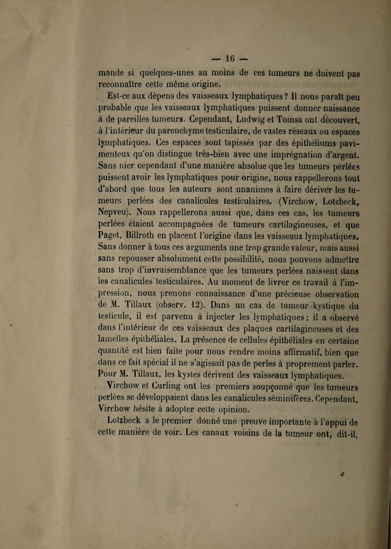 mande si quelques-unes au moins de ces tumeurs ne doivent pas reconnaître cette même origine. Est-ce aux dépens des vaisseaux lymphatiques ? Il nous parait peu probable que les vaisseaux lymphatiques puissent donner naissance à de pareilles tumeurs. Cependant, Ludwig et Tomsa ont découvert, à l'intérieur du parenchyme testiculaire, de vastes réseaux ou espaces lymphatiques. Ces espaces sont tapissés par des épithéliums pavi- menteux qu’on distingue très-bien avec une imprégnation d’argent. Sans nier cependant d’une manière absolue que les tumeurs perlées puissent avoir les lymphatiques pour origine, nous rappellerons tout d’abord que tous les auteurs sont unanimes à faire dériver les tu¬ meurs perlées des canalicules testiculaires. (Virchow, Lotzbeck, Nepveu). Nous rappellerons aussi que, dans ces cas, les tumeurs perlées étaient accompagnées de tumeurs cartilagineuses, et que Paget, Billroth en placent l’origine dans les vaisseaux lymphatiques. Sans donner à tous ces arguments une trop grande valeur, mais aussi sans repousser absolument cette possibilité, nous pouvons admettre sans trop d’invraisemblance que les tumeurs perlées naissent dans les canalicules testiculaires. Au moment de livrer ce travail à l’im¬ pression, nous prenons connaissance d’une précieuse observation de M. Tillaux (observ. 12). Dans un cas de tumeur kystique du testicule, il est parvenu à injecter les lymphatiques ; il a observé dans l’intérieur de ces vaisseaux des plaques cartilagineuses et des lamelles épithéliales. La présence de cellules épithéliales en certaine quantité est bien faite pour nous rendre moins affirmatif, bien que dans ce fait spécial il ne s’agissait pas de perles à proprement parler. Pour M. Tillaux, les kystes dérivent des vaisseaux lymphatiques. Virchow et Curling ont les premiers soupçonné que les tumeurs perlées se développaient dans les canalicules séminifères. Cependant, Virchow hésite à adopter cette opinion. Lotzbeck a le premier donné une preuve importante à l’appui de cette manière de voir. Les canaux voisins de la tumeur ont, dit-il, c